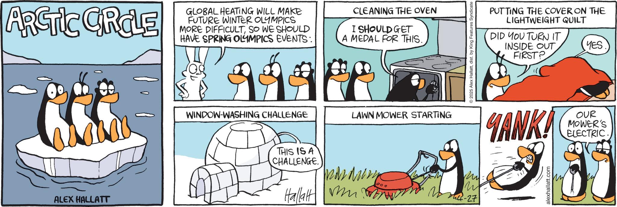 Bird OCR: ARCTIC GROLE GLOBAL HEATING WILL MAKE FUTURE WINTER OLYMPICS MORE DIFFICULTSO WE SHOULD HAVE SPRING OLYMPICS EVENTS: CLEANING THE OVEN I SHOULD GET A MEDAL FOR THIS. ALEX HALLATT WINDOW-WASHING CHALLENGE THIS IS A CHALLENGE. LAWN MOWER STARTING m Hallalt ???? -27 2025 Alex Hallattdist. by King Features Syndicate PUTTING THE COVER ON THE LIGHTWEIGHT QUILT DID YOU TURN IT INSIDE OUT FIRST? YES YANKA OUR MOWER'S ELECTRIC. alexhallatt.com ARCTIC GROLE GLOBAL HEATING WILL MAKE FUTURE WINTER OLYMPICS MORE DIFFICULTSO WE SHOULD HAVE SPRING OLYMPICS EVENTS : CLEANING THE OVEN I SHOULD GET A MEDAL FOR THIS . ALEX HALLATT WINDOW - WASHING CHALLENGE THIS IS A CHALLENGE . LAWN MOWER STARTING m Hallalt ???? -27 2025 Alex Hallattdist . by King Features Syndicate PUTTING THE COVER ON THE LIGHTWEIGHT QUILT DID YOU TURN IT INSIDE OUT FIRST ? YES YANKA OUR MOWER'S ELECTRIC . alexhallatt.com