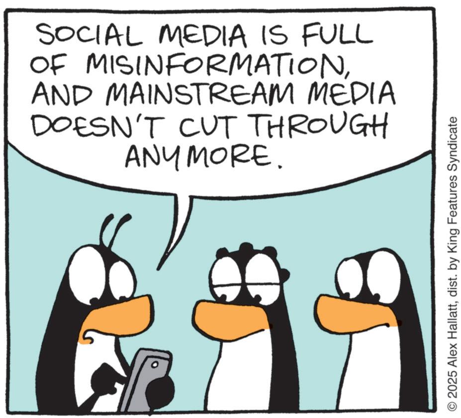 Penguin OCR: SOCIAL MEDIA IS FULL OF MISINFORMATIONAND MAINSTREAM MEDIA DOESN'T CUT THROUGH ANYMORE. O 2025 Alex Hallattdist. by King Features Syndicate SOCIAL MEDIA IS FULL OF MISINFORMATIONAND MAINSTREAM MEDIA DOESN'T CUT THROUGH ANYMORE . O 2025 Alex Hallattdist . by King Features Syndicate