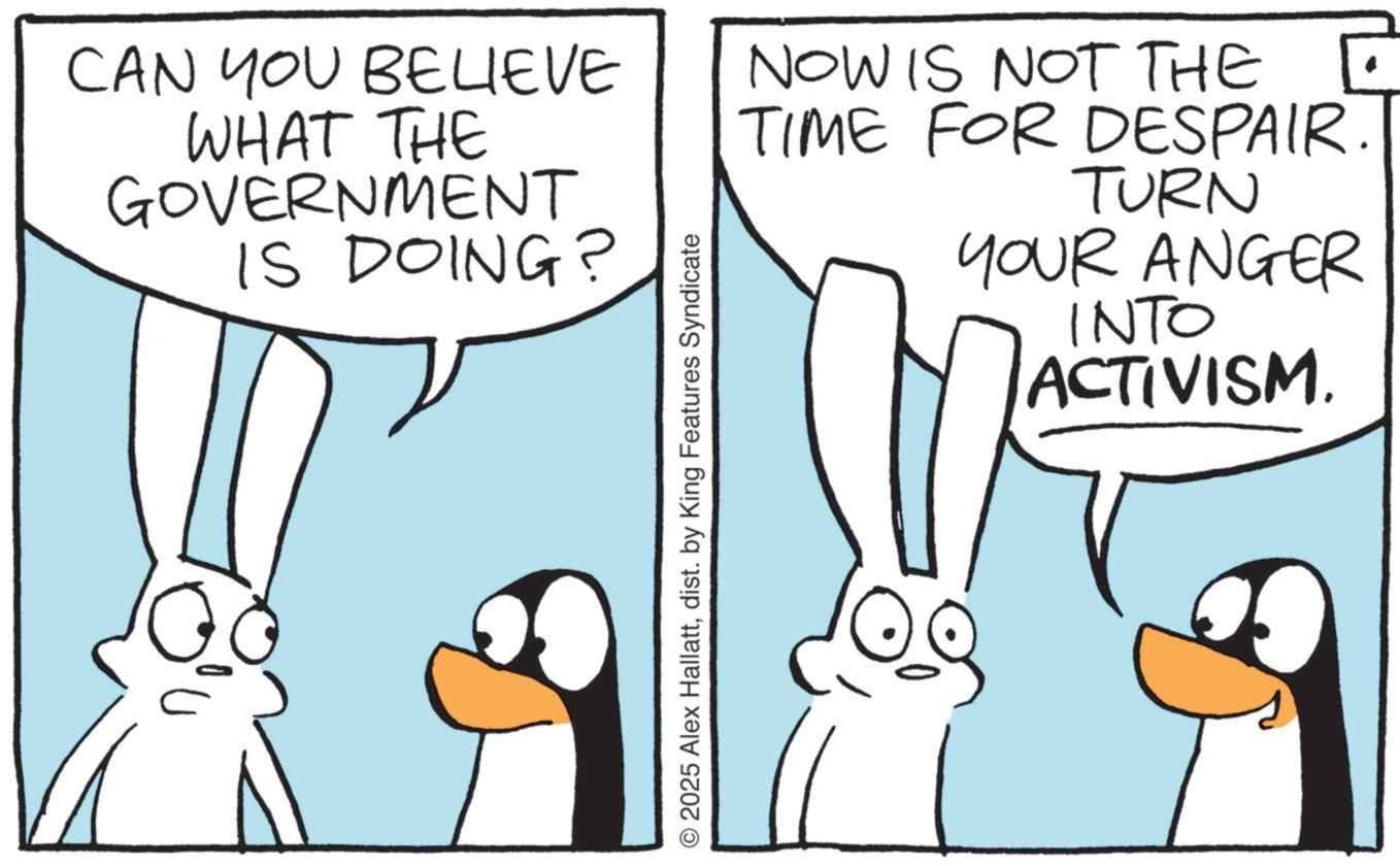 Comics OCR: CAN YOU BELIEVE WHAT THE GOVERNMENT IS DOING? © 2025 Alex Hallattdist. by King Features Syndicate NOW IS NOT THE ? TIME FOR DESPAIR TURN YOUR ANGER INTO ACTIVISM. CAN YOU BELIEVE WHAT THE GOVERNMENT IS DOING ? © 2025 Alex Hallattdist . by King Features Syndicate NOW IS NOT THE ? TIME FOR DESPAIR TURN YOUR ANGER INTO ACTIVISM .