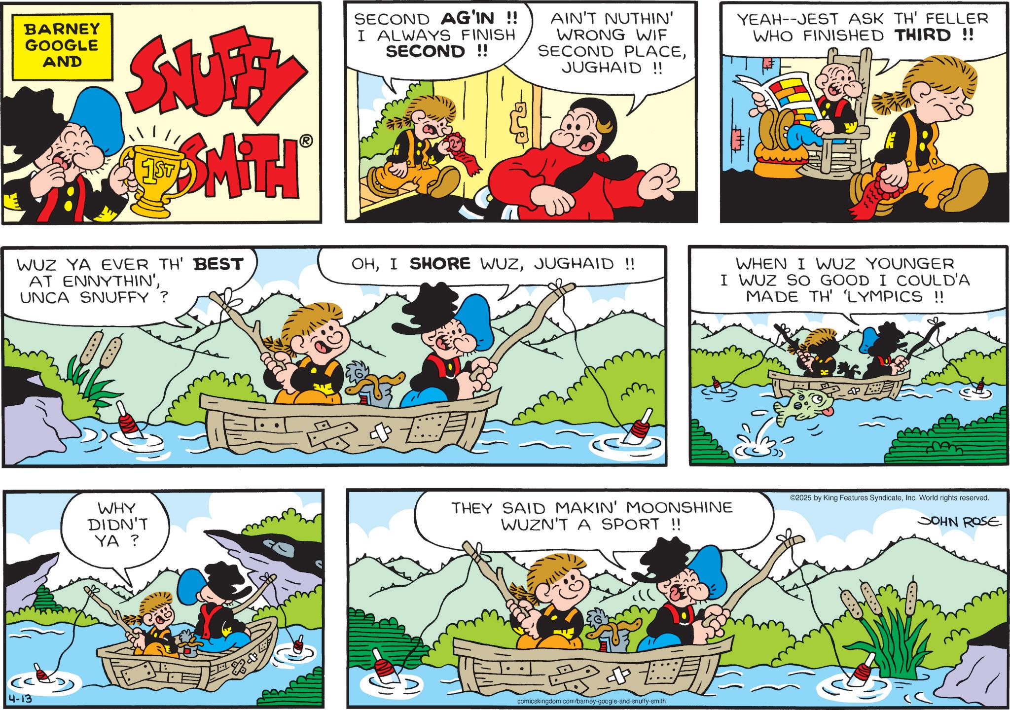 Animation OCR: BARNEY GOOGLE AND SNUFFY SMITH? 1ST SECOND AG'IN !! I ALWAYS FINISH SECOND !! WUZ YA EVER TH' BEST AT ENNYTHIN'UNCA SNUFFY? 4-13 AIN'T NUTHIN' WRONG WIF SECOND PLACEJUGHAID!! YEAH--JEST ASK TH' FELLER WHO FINISHED THIRD !! OHJUGHAID !! 51177 WHEN I WUZ YOUNGER I WUZ SO GOOD I COULD'A MADE TH' 'LYMPICS !! WHY DIDN'T YA ? THEY SAID MAKIN' MOONSHINE WUZN'T A SPORT !! comicskingdom.com/barney-google-and-snuffy-smith ? BEN ©2025 by King Features SyndicateInc. World rights reserved. JOHN ROSE BARNEY GOOGLE AND SNUFFY SMITH? 1ST SECOND AG'IN !! I ALWAYS FINISH SECOND !! WUZ YA EVER TH ' BEST AT ENNYTHIN 'UNCA SNUFFY ? 4-13 AIN'T NUTHIN ' WRONG WIF SECOND PLACEJUGHAID !! YEAH -- JEST ASK TH ' FELLER WHO FINISHED THIRD !! OHI SHORE WUZJUGHAID !! 51177 WHEN I WUZ YOUNGER I WUZ SO GOOD I COULD'A MADE TH ' ' LYMPICS !! WHY DIDN'T YA ? THEY SAID MAKIN ' MOONSHINE WUZN'T A SPORT !! comicskingdom.com/barney-google-and-snuffy-smith ? BEN © 2025 by King Features SyndicateInc. World rights reserved . JOHN ROSE