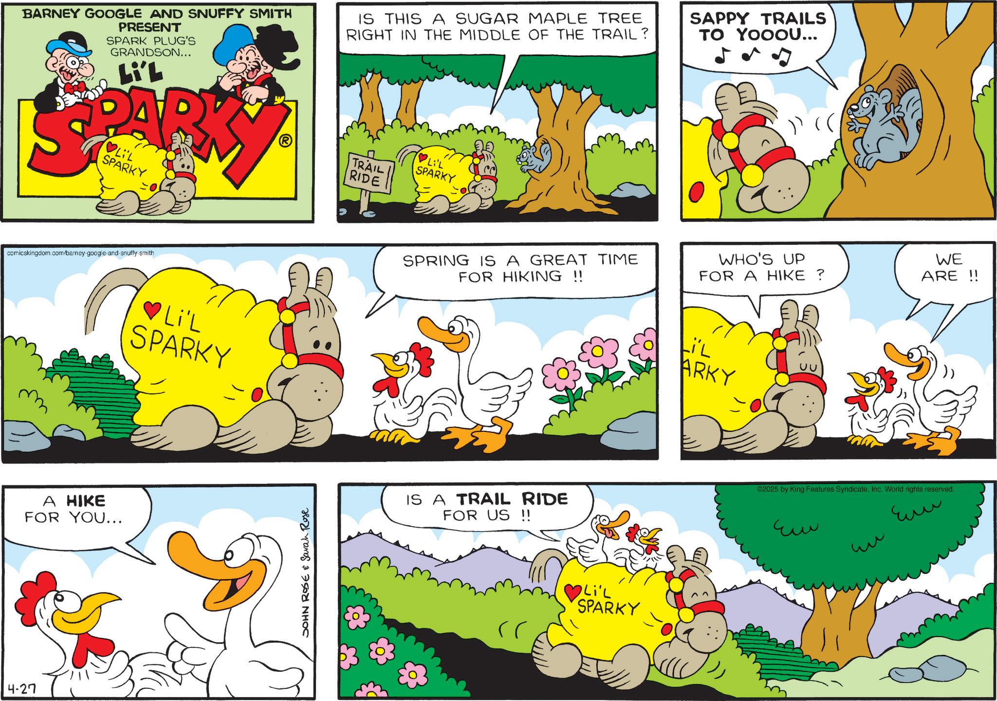 Pleased OCR: BARNEY GOOGLE AND SNUFFY SMITH PRESENT SPARK PLUG'S GRANDSON... Li'L IS THIS A SUGAR MAPLE TREE RIGHT IN THE MIDDLE OF THE TRAIL? SAPPY TRAILS TO YOOOU... J )) (( LIL SPARKY comicskingdom.com/barney-google-and-snuffy-smith A HIKE FOR YOU... 4-27 ?Li'L SPARKY JOHN ROSE & Sarah Rose TRAIL RIDE ?Li'L SPARKY WHO'S UP FOR A HIKE ? WE ARE!! SPRING IS A GREAT TIME FOR HIKING !! LiL ARKY IS A TRAIL RIDE FOR US!! ©2025 by King Features SyndicateInc. World rights reserved. ?? ?? ??? Li'L SPARKY BARNEY GOOGLE AND SNUFFY SMITH PRESENT SPARK PLUG'S GRANDSON ... Li'L IS THIS A SUGAR MAPLE TREE RIGHT IN THE MIDDLE OF THE TRAIL ? SAPPY TRAILS TO YOOOU ... J ) ) ( ( LIL SPARKY comicskingdom.com/barney-google-and-snuffy-smith A HIKE FOR YOU ... 4-27 ? Li'L SPARKY JOHN ROSE & Sarah Rose TRAIL RIDE ? Li'L SPARKY WHO'S UP FOR A HIKE ? WE ARE !! SPRING IS A GREAT TIME FOR HIKING !! LiL ARKY IS A TRAIL RIDE FOR US !! © 2025 by King Features SyndicateInc. World rights reserved . ?? ?? ??? Li'L SPARKY