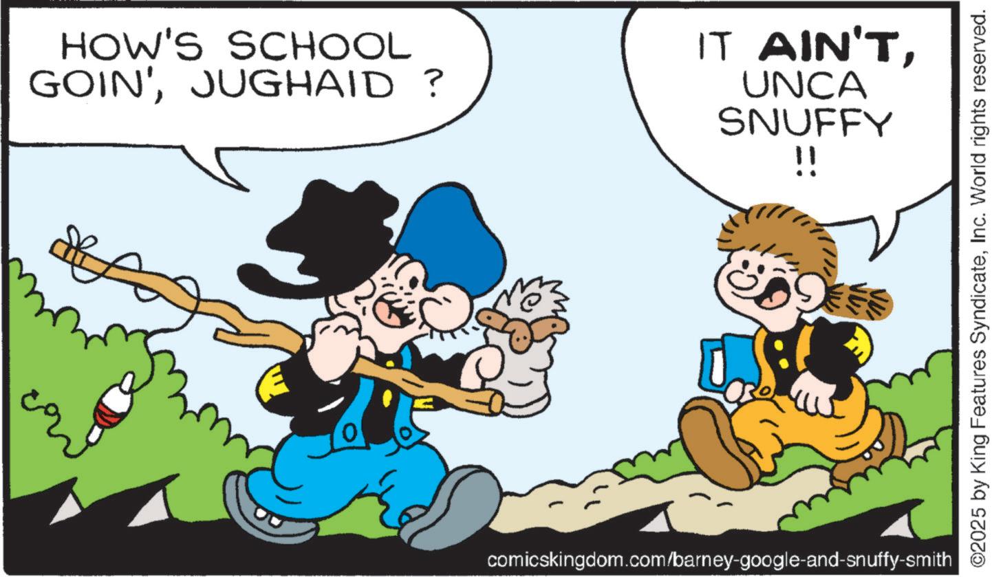Comic book OCR: HOW'S SCHOOL GOIN'JUGHAID? IT AIN'TUNCA SNUFFY !! comicskingdom.com/barney-google-and-snuffy-smith ©2025 by King Features SyndicateInc. World rights reserved. HOW'S SCHOOL GOIN 'JUGHAID ? IT AIN'TUNCA SNUFFY !! comicskingdom.com/barney-google-and-snuffy-smith © 2025 by King Features SyndicateInc. World rights reserved .