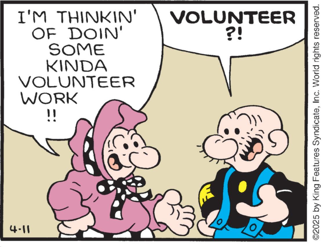 Graphics OCR: 4.11 I'M THINKIN' OF DOIN' SOME KINDA VOLUNTEER WORK !! VOLUNTEER ?! ©2025 by King Features SyndicateInc. World rights reserved. 4.11 I'M THINKIN ' OF DOIN ' SOME KINDA VOLUNTEER WORK !! VOLUNTEER ? ! © 2025 by King Features SyndicateInc. World rights reserved .