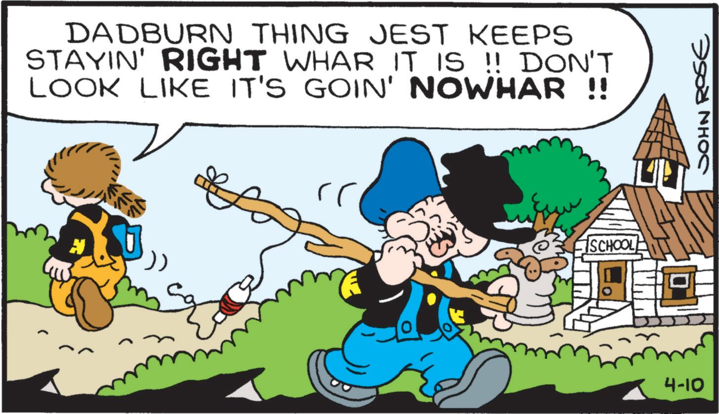 Comic book OCR: DADBURN THING JEST KEEPS STAYIN' RIGHT WHAR IT IS !! DON'T LOOK LIKE IT'S GOIN' NOWHAR !! iSCHOOLE 4-10 JOHN ROSE DADBURN THING JEST KEEPS STAYIN ' RIGHT WHAR IT IS !! DON'T LOOK LIKE IT'S GOIN ' NOWHAR !! iSCHOOLE 4-10 JOHN ROSE