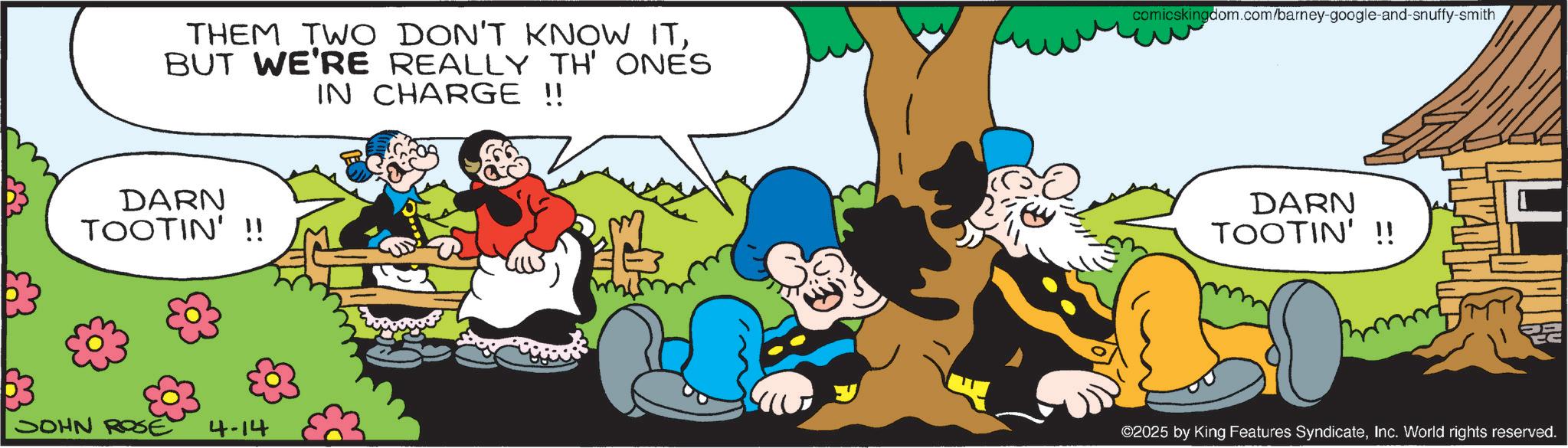 Happiness OCR: THEM TWO DON'T KNOW ITBUT WE'RE REALLY TH' ONES IN CHARGE !! comicskingdom.com/barney-google-and-snuffy-smith DARN TOOTIN'!! JOHN ROE 4-14 DARN TOOTIN' !! mmm ©2025 by King Features SyndicateInc. World rights reserved. THEM TWO DON'T KNOW ITBUT WE'RE REALLY TH ' ONES IN CHARGE !! comicskingdom.com/barney-google-and-snuffy-smith DARN TOOTIN ' !! JOHN ROE 4-14 DARN TOOTIN ' !! mmm © 2025 by King Features SyndicateInc. World rights reserved .