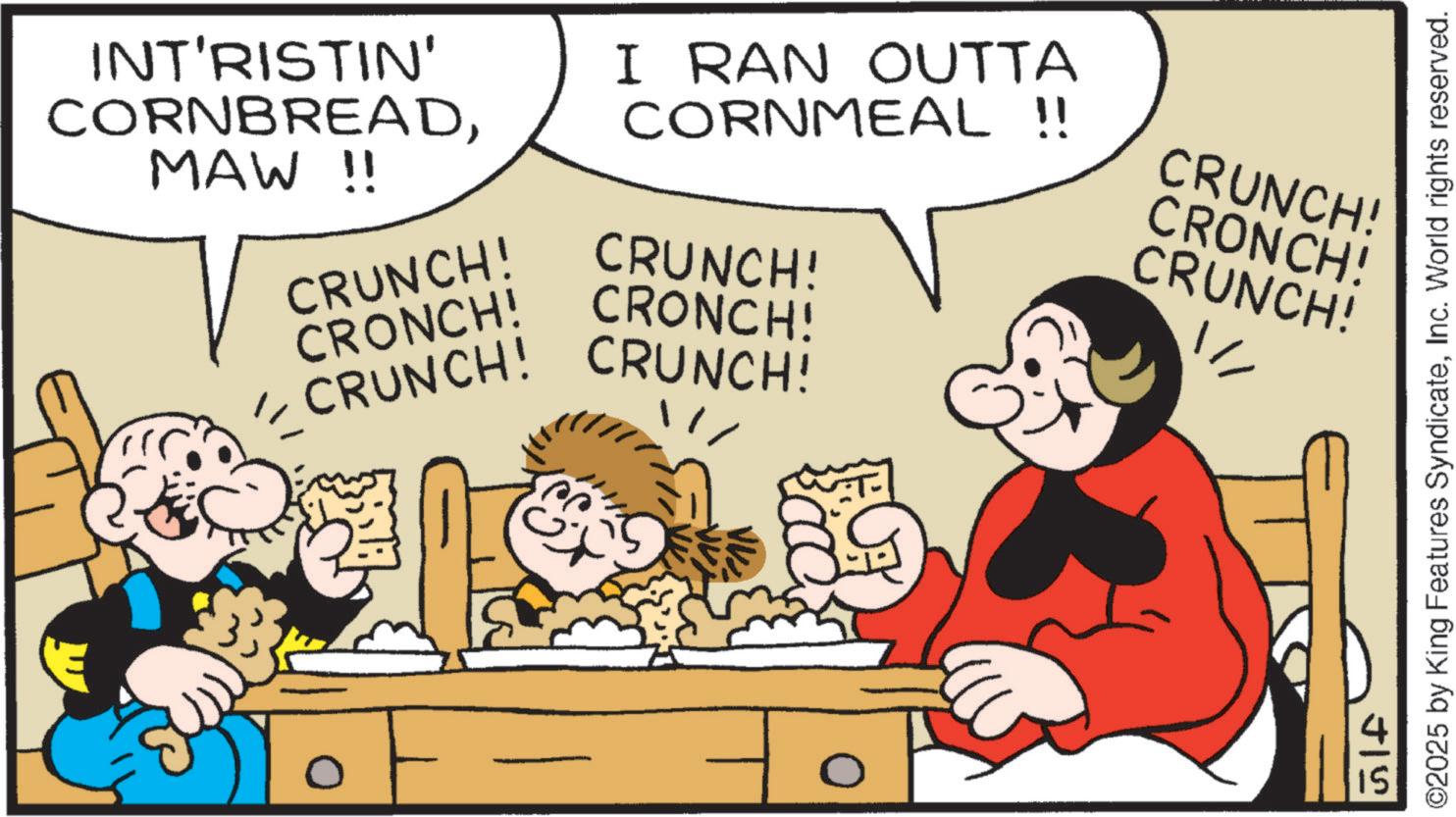 Fictional character OCR: INT'RISTIN' CORNBREADMAW !! I RAN OUTTA CORNMEAL !! CRUNCH! CRUNCH! CRONCH! CRONCH! - CRUNCH! CRUNCH! CRUNCH! CRONCH! CRUNCH! ?? 0 J15 15 ©2025 by King Features SyndicateInc. World rights reserved. INT'RISTIN ' CORNBREADMAW !! I RAN OUTTA CORNMEAL !! CRUNCH ! CRUNCH ! CRONCH ! CRONCH ! - CRUNCH ! CRUNCH ! CRUNCH ! CRONCH ! CRUNCH ! ?? 0 J15 15 © 2025 by King Features SyndicateInc. World rights reserved .
