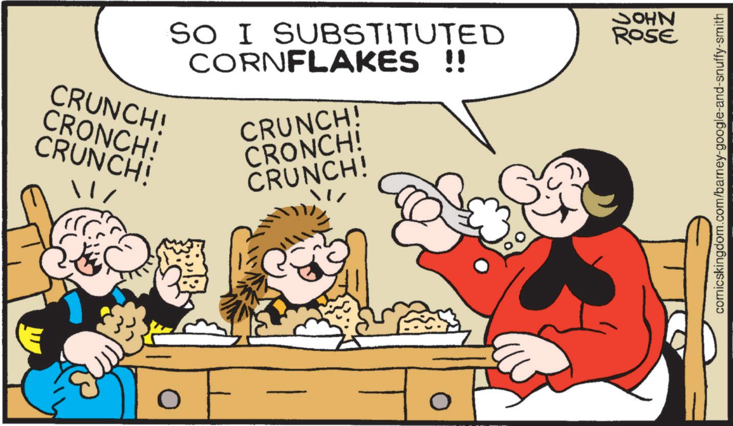 Publication OCR: CRUNCH! CRONCH! CRUNCH! SO I SUBSTITUTED CORNFLAKES !! CRUNCH! CRONCH! CRUNCH! JOHN ROSE comicskingdom.com/barney-google-and-snuffy-smith CRUNCH ! CRONCH ! CRUNCH ! SO I SUBSTITUTED CORNFLAKES !! CRUNCH ! CRONCH ! CRUNCH ! JOHN ROSE comicskingdom.com/barney-google-and-snuffy-smith