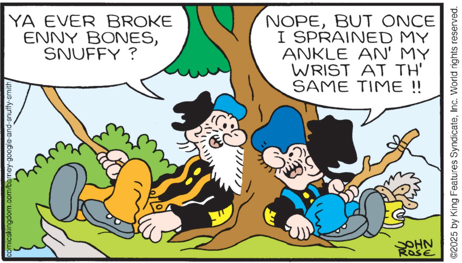 Comic book OCR: comicskingdom.com/barney-google-and-snuffy-smith YA EVER BROKE ENNY BONESSNUFFY? NOPEBUT ONCE I SPRAINED MY ANKLE AN' MY WRIST AT TH' SAME TIME!! JOHN ROSE ©2025 by King Features SyndicateInc. World rights reserved. comicskingdom.com/barney-google-and-snuffy-smith YA EVER BROKE ENNY BONESSNUFFY ? NOPEBUT ONCE I SPRAINED MY ANKLE AN ' MY WRIST AT TH ' SAME TIME !! JOHN ROSE © 2025 by King Features SyndicateInc. World rights reserved .