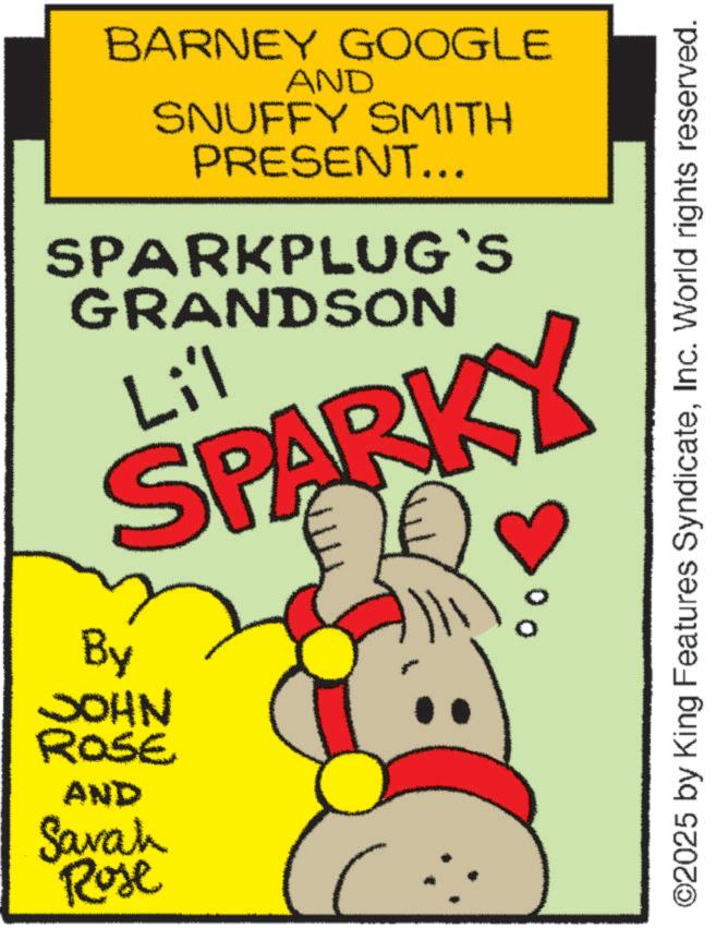 Handwriting OCR: BARNEY GOOGLE AND SNUFFY SMITH PRESENT... SPARKPLUG`S GRANDSON Li'l SPARKY By JOHN ROSE AND Savah Rose ©2025 by King Features SyndicateInc. World rights reserved. BARNEY GOOGLE AND SNUFFY SMITH PRESENT ... SPARKPLUG`S GRANDSON Li'l SPARKY By JOHN ROSE AND Savah Rose © 2025 by King Features SyndicateInc. World rights reserved .