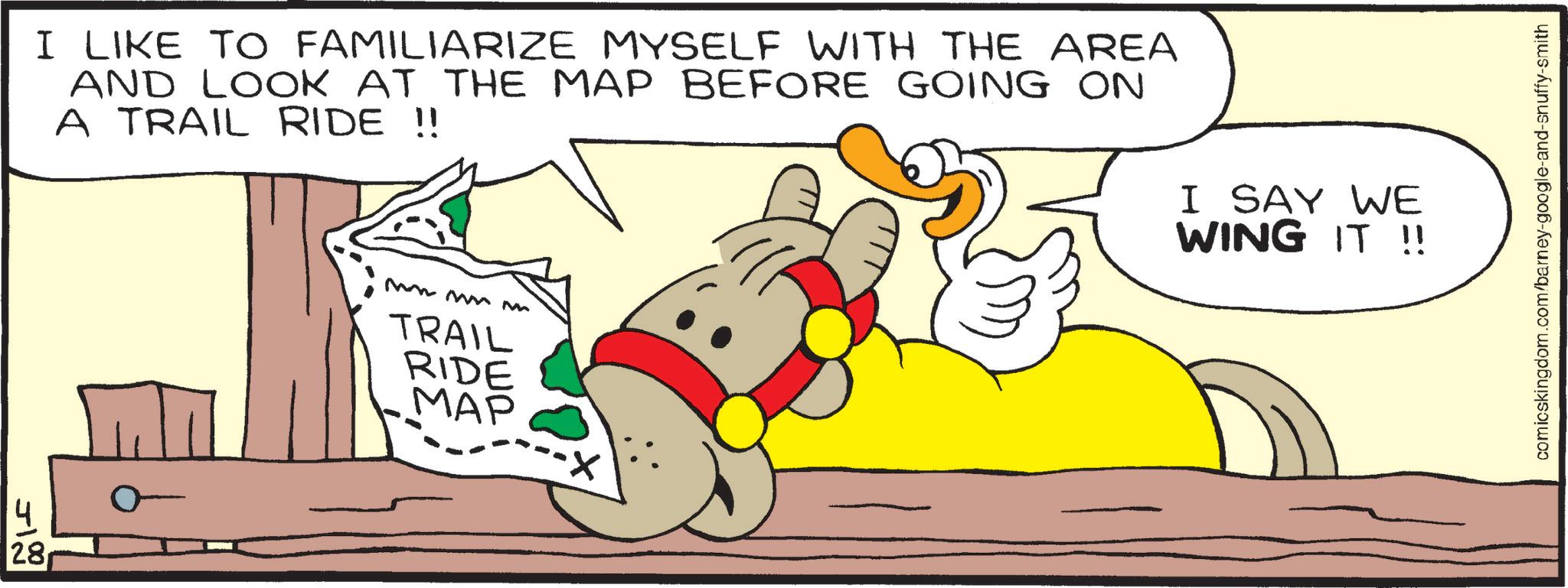 Clip art OCR: 28 I LIKE TO FAMILIARIZE MYSELF WITH THE AREA AND LOOK AT THE MAP BEFORE GOING ON A TRAIL RIDE !! mm mmm TRAIL RIDE MAP I SAY WE WING IT !! comicskingdom.com/barney-google-and-snuffy-smith 28 I LIKE TO FAMILIARIZE MYSELF WITH THE AREA AND LOOK AT THE MAP BEFORE GOING ON A TRAIL RIDE !! mm mmm TRAIL RIDE MAP I SAY WE WING IT !! comicskingdom.com/barney-google-and-snuffy-smith