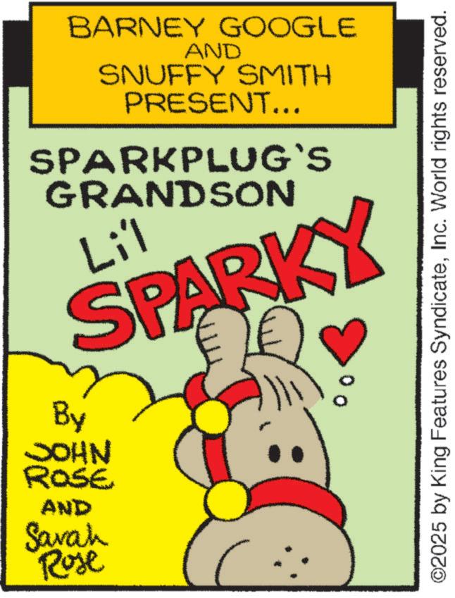 Fiction OCR: BARNEY GOOGLE AND SNUFFY SMITH PRESENT... SPARKPLUG`S GRANDSON Li'l SPARKY By JOHN ROSE AND Savah Rose ©2025 by King Features SyndicateInc. World rights reserved. BARNEY GOOGLE AND SNUFFY SMITH PRESENT ... SPARKPLUG`S GRANDSON Li'l SPARKY By JOHN ROSE AND Savah Rose © 2025 by King Features SyndicateInc. World rights reserved .