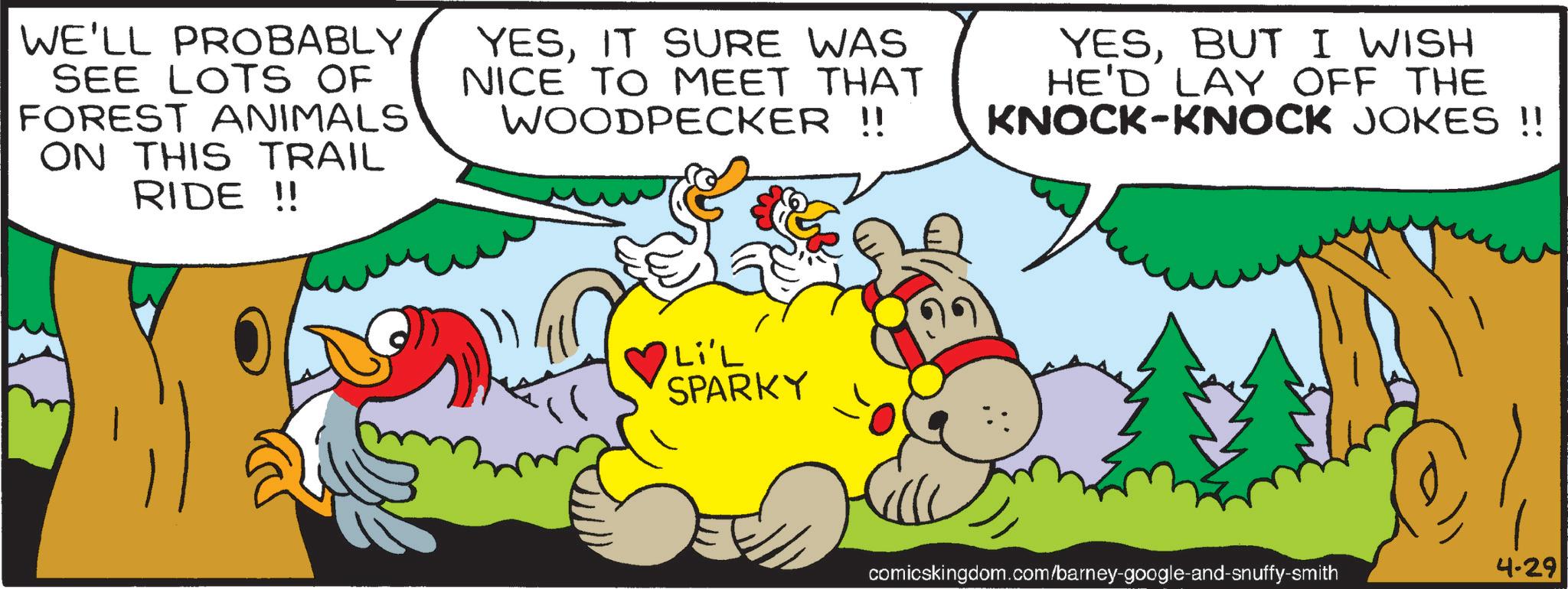 Fictional character OCR: WE'LL PROBABLY SEE LOTS OF FOREST ANIMALS ON THIS TRAIL RIDE!! YESIT SURE WAS NICE TO MEET THAT WOODPECKER !! YESBUT I WISH HE'D LAY OFF THE KNOCK-KNOCK JOKES !! Li'L SPARKY comicskingdom.com/barney-google-and-snuffy-smith 4-29 WE'LL PROBABLY SEE LOTS OF FOREST ANIMALS ON THIS TRAIL RIDE !! YESIT SURE WAS NICE TO MEET THAT WOODPECKER !! YESBUT I WISH HE'D LAY OFF THE KNOCK - KNOCK JOKES !! Li'L SPARKY comicskingdom.com/barney-google-and-snuffy-smith 4-29