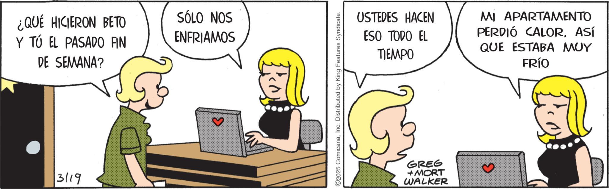Comic book OCR: ¿QUÉ HICIERON BETO Y TÚ EL PASADO FIN DE SEMANA? 3119 SÓLO NOS ENFRIAMOS ? ©2025 ComicanaInc. Distributed by King Features Syndicate. USTEDES HACEN ESO TODO EL TIEMPO MI APARTAMENTO PERDIÓ CALORASÍ QUE ESTABA MUY FRÍO GREG + MORT WALKER ¿ QUÉ HICIERON BETO Y TÚ EL PASADO FIN DE SEMANA ? 3119 SÓLO NOS ENFRIAMOS ? © 2025 ComicanaInc. Distributed by King Features Syndicate . USTEDES HACEN ESO TODO EL TIEMPO MI APARTAMENTO PERDIÓ CALORASÍ QUE ESTABA MUY FRÍO GREG + MORT WALKER