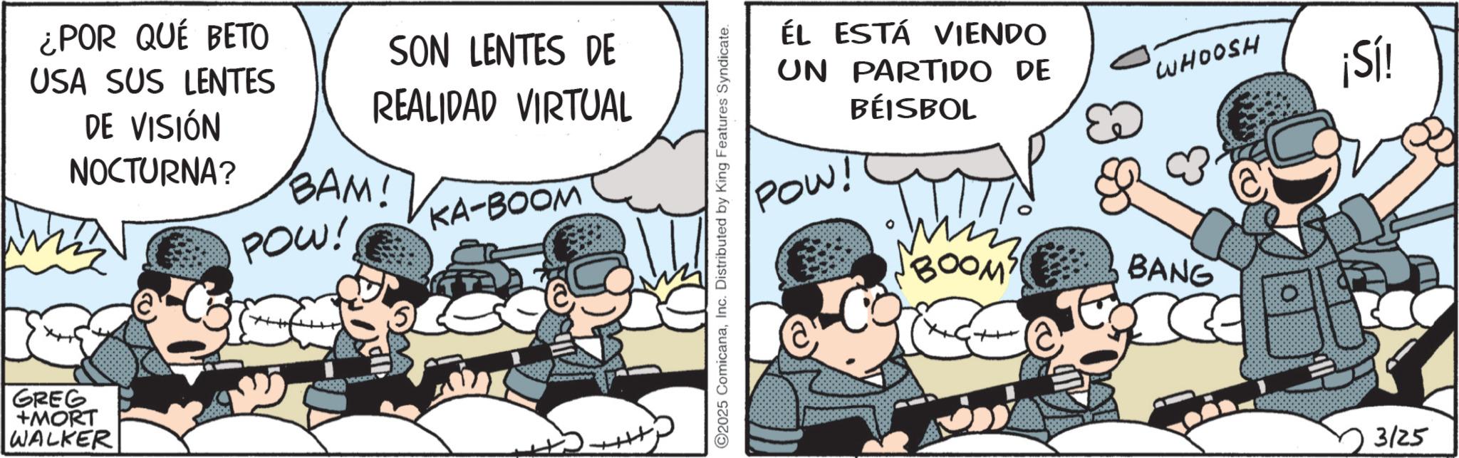 Photo caption OCR: ¿POR QUÉ BETO USA SUS LENTES DE VISIÓN NOCTURNA? SON LENTES DE REALIDAD VIRTUAL BAM! POW! KA-BOOM GREG +MORT WALKER ©2025 ComicanaInc. Distributed by King Features Syndicate. ÉL ESTÁ VIENDO UN PARTIDO DE BÉISBOL WHOOSH ¡Sí! POW! "BOOM" BANG 3125 ¿ POR QUÉ BETO USA SUS LENTES DE VISIÓN NOCTURNA ? SON LENTES DE REALIDAD VIRTUAL BAM ! POW ! KA - BOOM GREG + MORT WALKER © 2025 ComicanaInc. Distributed by King Features Syndicate . ÉL ESTÁ VIENDO UN PARTIDO DE BÉISBOL WHOOSH ¡ Sí ! POW ! " BOOM " BANG 3125