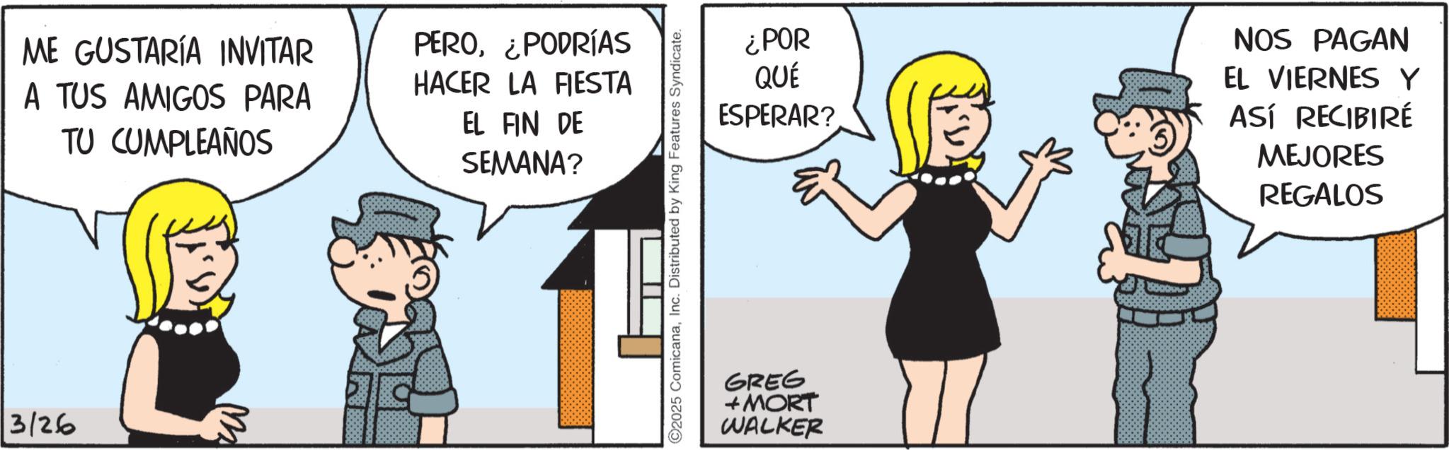 Photo caption OCR: 3/26 ME GUSTARÍA INVITAR A TUS AMIGOS PARA TU CUMPLEAÑOS PERO¿PODRÍAS HACER LA FIESTA EL FIN DE SEMANA? ©2025 ComicanaInc. Distributed by King Features Syndicate. ¿POR QUÉ ESPERAR? GREG + MORT WALKER NOS PAGAN EL VIERNES Y ASÍ RECIBIRÉ MEJORES REGALOS 3/26 ME GUSTARÍA INVITAR A TUS AMIGOS PARA TU CUMPLEAÑOS PERO¿ PODRÍAS HACER LA FIESTA EL FIN DE SEMANA ? © 2025 ComicanaInc. Distributed by King Features Syndicate . ¿ POR QUÉ ESPERAR ? GREG + MORT WALKER NOS PAGAN EL VIERNES Y ASÍ RECIBIRÉ MEJORES REGALOS
