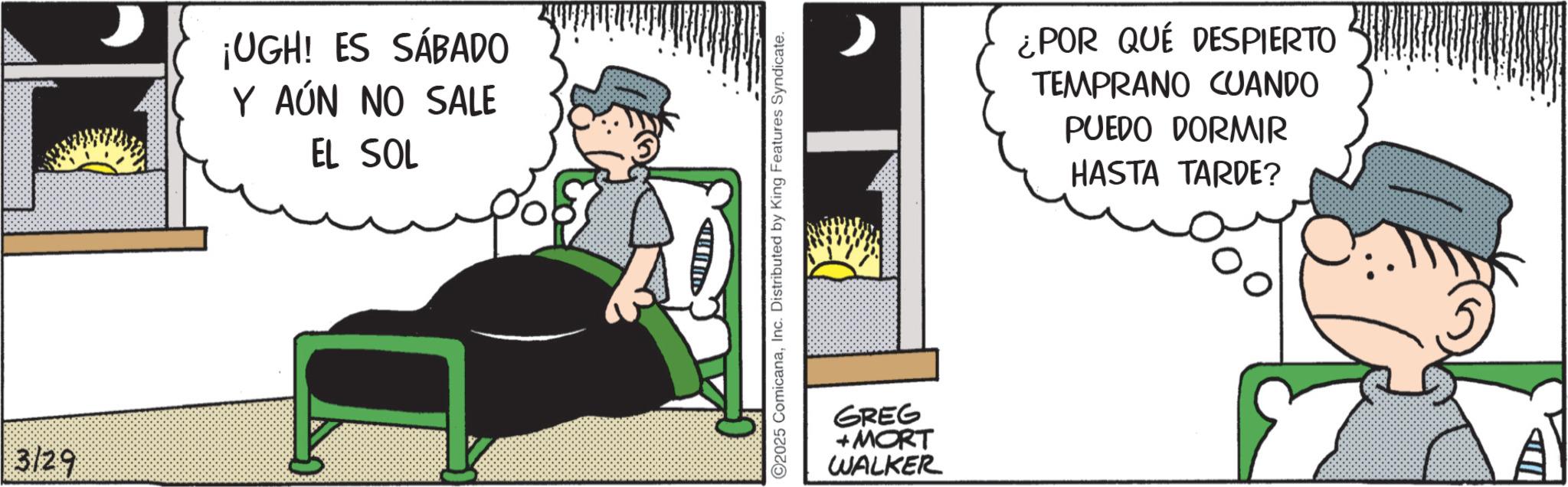 Publication OCR: 3/29 ¡UGH! ES SÁBADO Y AÚN NO SALE EL SOL C2025 ComicanaInc. Distributed by King Features Syndicate. GREG +MORT WALKER ¿POR QUÉ DESPIERTO TEMPRANO CUANDO PUEDO DORMIR HASTA TARDE? 3/29 ¡ UGH ! ES SÁBADO Y AÚN NO SALE EL SOL C2025 ComicanaInc. Distributed by King Features Syndicate . GREG + MORT WALKER ¿ POR QUÉ DESPIERTO TEMPRANO CUANDO PUEDO DORMIR HASTA TARDE ?