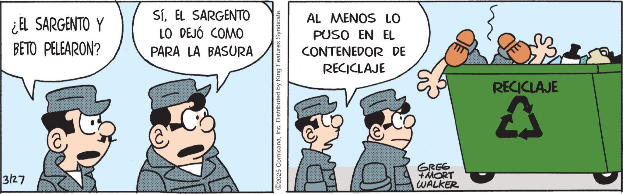 Photo caption OCR: 3127 ¿EL SARGENTO Y BETO PELEARON? SíEL SARGENTO LO DEJÓ COMO PARA LA BASURA 2025 ComicanaInc. Distributed by King Features Syndicate. AL MENOS LO PUSO EN EL CONTENEDOR DE RECICLAJE 586 GREG + MORT WALKER RECICLAJE 3127 ¿ EL SARGENTO Y BETO PELEARON ? SíEL SARGENTO LO DEJÓ COMO PARA LA BASURA 2025 ComicanaInc. Distributed by King Features Syndicate . AL MENOS LO PUSO EN EL CONTENEDOR DE RECICLAJE 586 GREG + MORT WALKER RECICLAJE