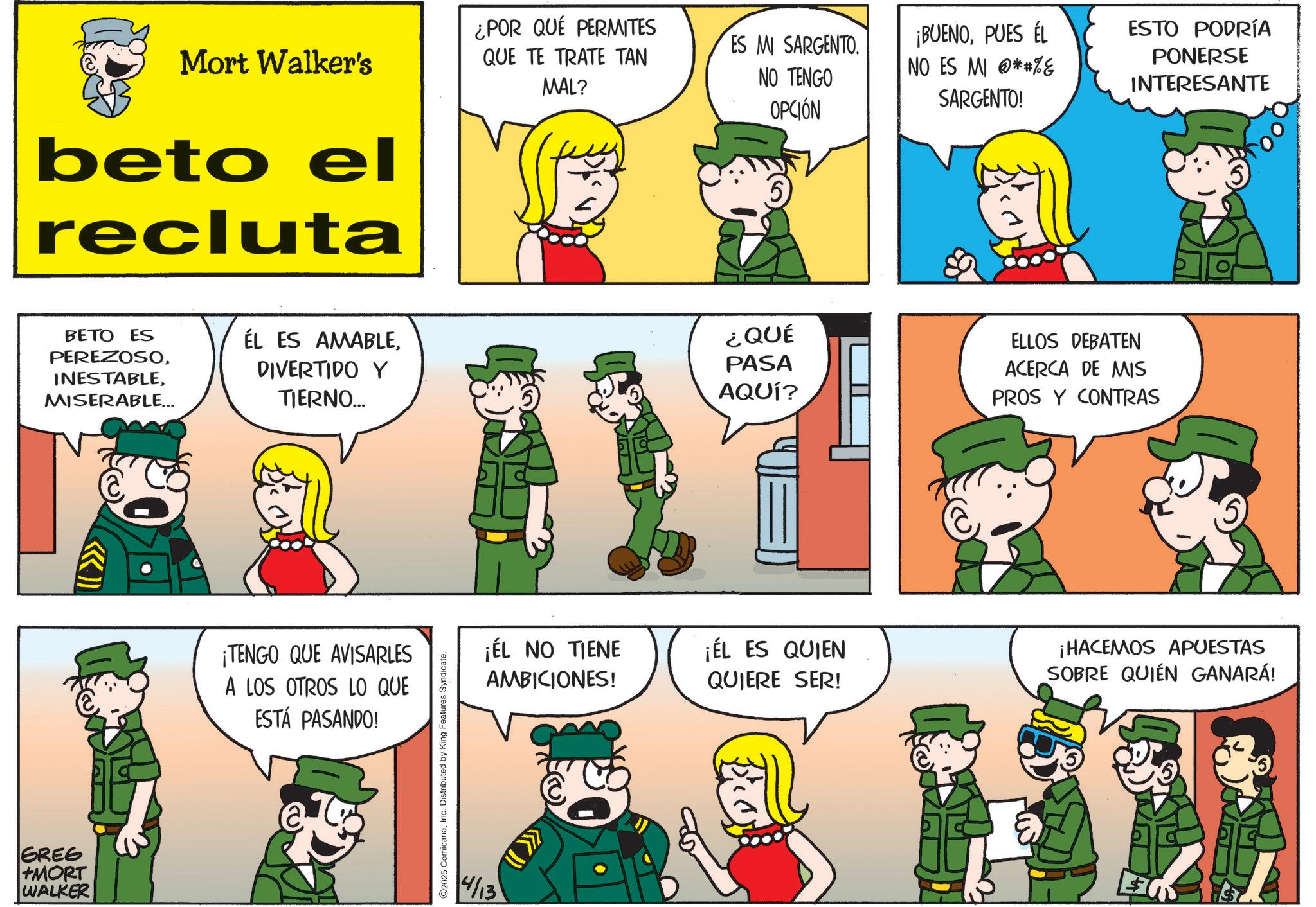 Animated cartoon OCR: GREE +MORT WALKER Mort Walker's beto el recluta ¿POR QUE PERMITES QUE TE TRATE TAN MAL? ES MI SARGENTO. NO TENGO OPCIÓN ¡BUENOPUES ÉL NO ES MI **%& SARGENTO! ESTO PODRÍA PONERSE INTERESANTE BETO ES PEREZOSOMISERABLE... ÉL ES AMABLEDIVERTIDO Y TIERNO... ¡TENGO QUE AVISARLES A LOS OTROS LO QUE ESTÁ PASANDO! 2025 ComicanaInc. Distributed by King Features Syndicate. 4/13 ¿QUÉ PASA AQUÍ? ELLOS DEBATEN ACERCA DE MIS PROS Y CONTRAS ¡ÉL NO TIENE AMBICIONES! ¡ÉL ES QUIEN QUIERE SER! ¡HACEMOS APUESTAS SOBRE QUIEN GANARÁ! GREE + MORT WALKER Mort Walker's beto el recluta ¿ POR QUE PERMITES QUE TE TRATE TAN MAL ? ES MI SARGENTO . NO TENGO OPCIÓN ¡ BUENOPUES ÉL NO ES MI ** % & SARGENTO ! ESTO PODRÍA PONERSE INTERESANTE BETO ES PEREZOSOMISERABLE ... ÉL ES AMABLEDIVERTIDO Y TIERNO ... ¡ TENGO QUE AVISARLES A LOS OTROS LO QUE ESTÁ PASANDO ! 2025 ComicanaInc. Distributed by King Features Syndicate . 4/13 ¿ QUÉ PASA AQUÍ ? ELLOS DEBATEN ACERCA DE MIS PROS Y CONTRAS ¡ ÉL NO TIENE AMBICIONES ! ¡ ÉL ES QUIEN QUIERE SER ! ¡ HACEMOS APUESTAS SOBRE QUIEN GANARÁ !