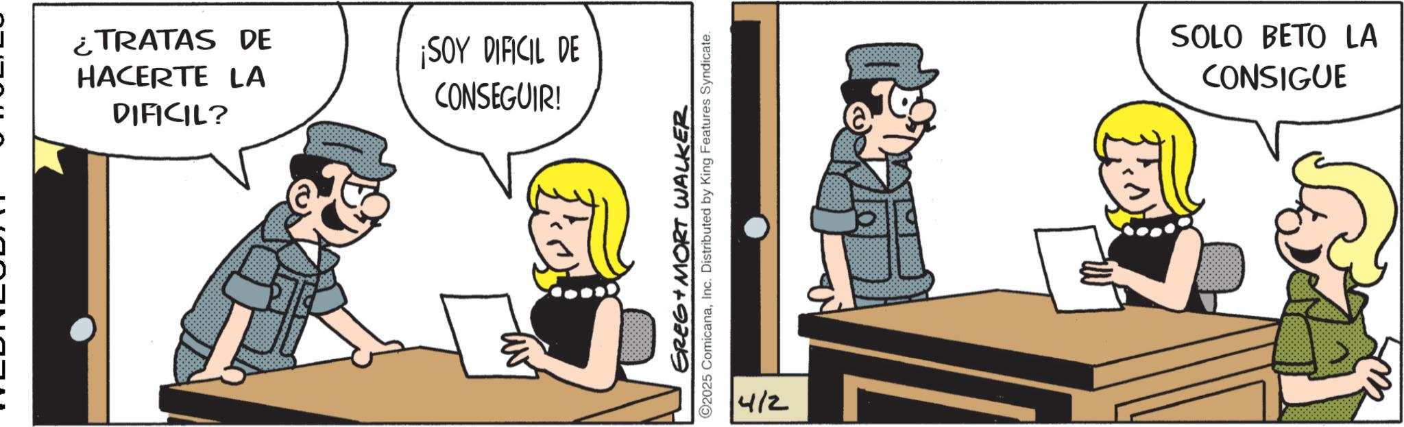 Comic book OCR: ¿TRATAS DE HACERTE LA DIFICIL? ¡SOY DIFICIL DE CONSEGUIR! GREG + MORT WALKER ©2025 ComicanaInc. Distributed by King Features Syndicate. 4/2 SOLO BETO LA CONSIGUE ¿ TRATAS DE HACERTE LA DIFICIL ? ¡ SOY DIFICIL DE CONSEGUIR ! GREG + MORT WALKER © 2025 ComicanaInc. Distributed by King Features Syndicate . 4/2 SOLO BETO LA CONSIGUE