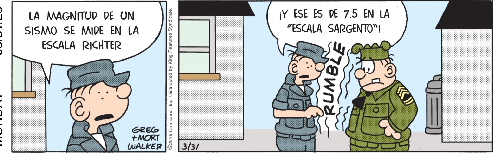 Photo caption OCR: LA MAGNITUD DE UN SISMO SE MIDE EN LA ESCALA RICHTER GREG +MORT WALKER 2025 ComicanaInc. Distributed by King Features Syndicate. 3/31 ¡Y ESE ES DE 7.5 EN LA "ESCALA SARGENTO"! RUMBLE LA MAGNITUD DE UN SISMO SE MIDE EN LA ESCALA RICHTER GREG + MORT WALKER 2025 ComicanaInc. Distributed by King Features Syndicate . 3/31 ¡ Y ESE ES DE 7.5 EN LA " ESCALA SARGENTO " ! RUMBLE