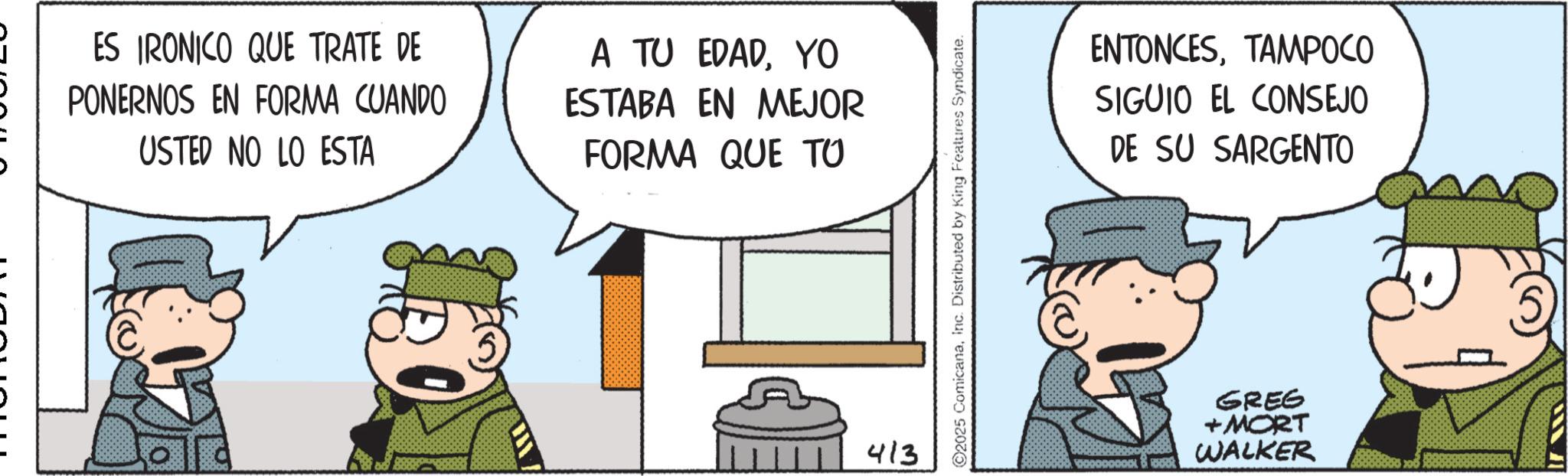 Pleased OCR: ES IRONICO QUE TRATE DE PONERNOS EN FORMA CUANDO USTED NO LO ESTA A TU EDADYO ESTABA EN MEJOR FORMA QUE TO 413 ©2025 ComicanaInc. Distributed by King Features Syndicate. ENTONCESTAMPOCO SIGUIO EL CONSEJO DE SU SARGENTO GREG +MORT WALKER ES IRONICO QUE TRATE DE PONERNOS EN FORMA CUANDO USTED NO LO ESTA A TU EDADYO ESTABA EN MEJOR FORMA QUE TO 413 © 2025 ComicanaInc. Distributed by King Features Syndicate . ENTONCESTAMPOCO SIGUIO EL CONSEJO DE SU SARGENTO GREG + MORT WALKER