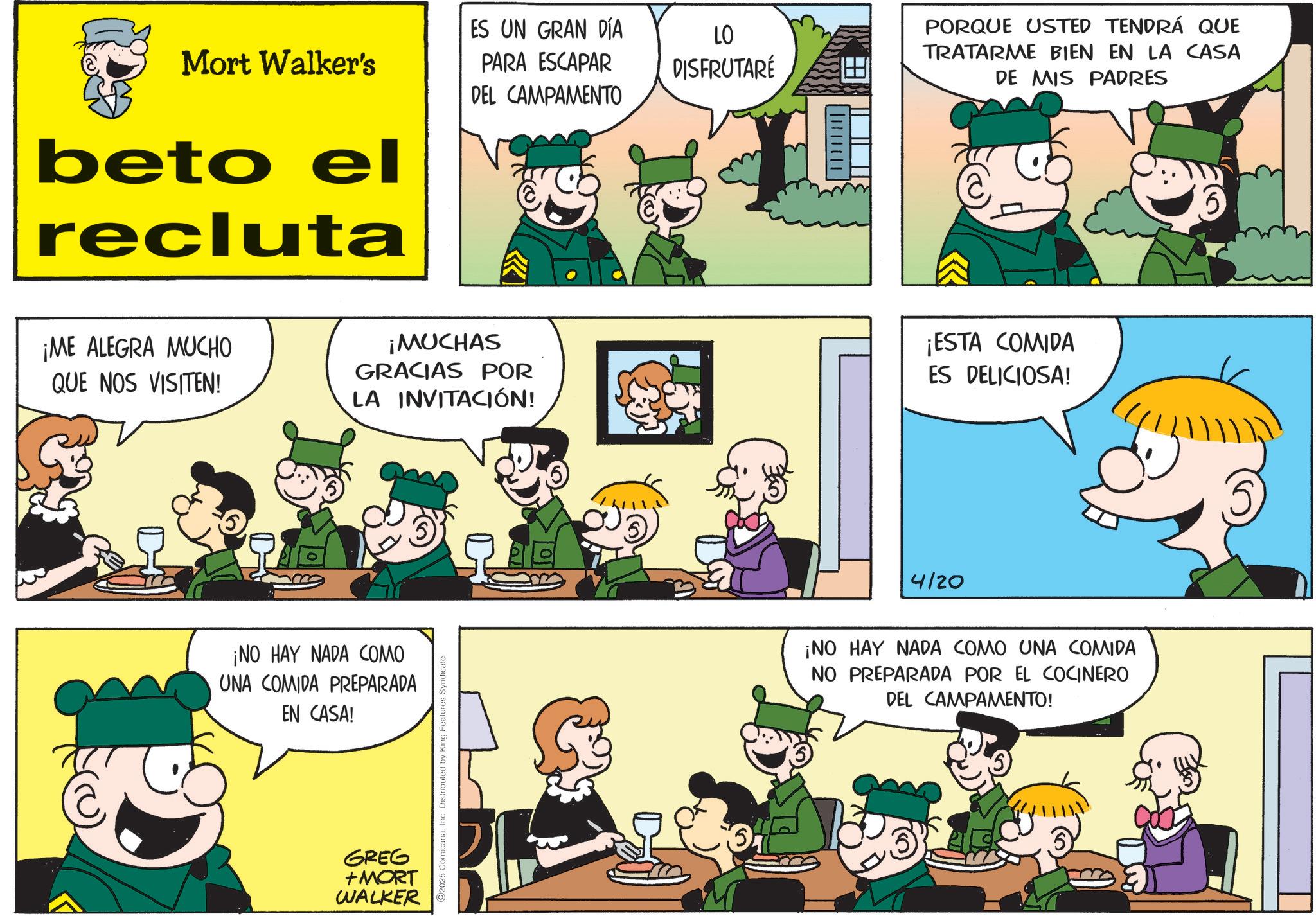 Sharing OCR: Mort Walker's ES UN GRAN DÍA PARA ESCAPAR LO DISFRUTARÉ beto el recluta DEL CAMPAMENTO PORQUE USTED TENDRÁ QUE TRATARME BIEN EN LA CASA DE MIS PADRES ¡ME ALEGRA MUCHO QUE NOS VISITEN! ¡MUCHAS GRACIAS POR LA INVITACIÓN! ¡ESTA COMIDA ES DELICIOSA! ¡NO HAY NADA COMO UNA COMIDA PREPARADA EN CASA! GREG +MORT WALKER 2025 ComicanaInc. Distributed by King Features Syndicate 4/20 ¡NO HAY NADA COMO UNA COMIDA NO PREPARADA POR EL COCINERO DEL CAMPAMENTO! Mort Walker's ES UN GRAN DÍA PARA ESCAPAR LO DISFRUTARÉ beto el recluta DEL CAMPAMENTO PORQUE USTED TENDRÁ QUE TRATARME BIEN EN LA CASA DE MIS PADRES ¡ ME ALEGRA MUCHO QUE NOS VISITEN ! ¡ MUCHAS GRACIAS POR LA INVITACIÓN ! ¡ ESTA COMIDA ES DELICIOSA ! ¡ NO HAY NADA COMO UNA COMIDA PREPARADA EN CASA ! GREG + MORT WALKER 2025 ComicanaInc. Distributed by King Features Syndicate 4/20 ¡ NO HAY NADA COMO UNA COMIDA NO PREPARADA POR EL COCINERO DEL CAMPAMENTO !