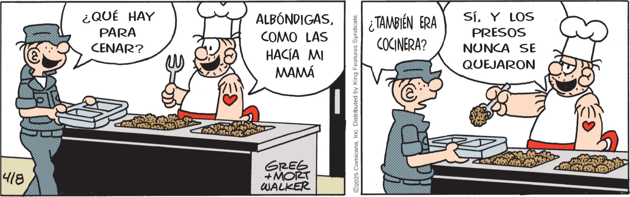 Fictional character OCR: 418 ¿QUÉ HAY PARA CENAR? ALBÓNDIGASCOMO LAS HACÍA MI MAMÁ GREG +MORT WALKER ¿TAMBIÉN ERA COCINERA? SíY LOS PRESOS NUNCA SE QUEJARON 418 ¿ QUÉ HAY PARA CENAR ? ALBÓNDIGASCOMO LAS HACÍA MI MAMÁ GREG + MORT WALKER ¿ TAMBIÉN ERA COCINERA ? SíY LOS PRESOS NUNCA SE QUEJARON