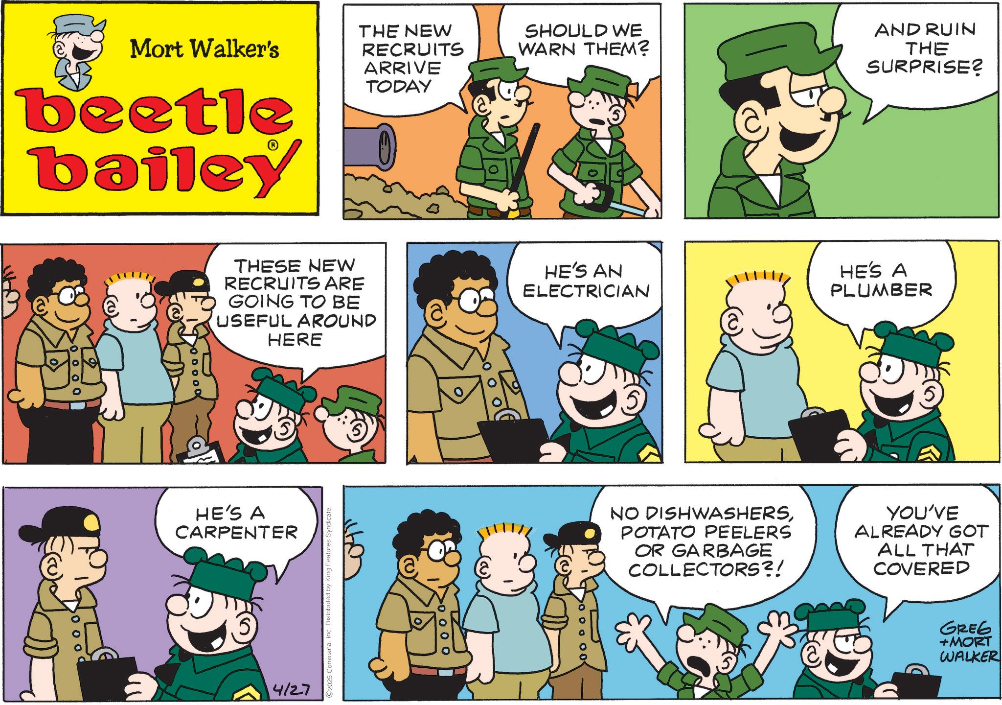 Pleased OCR: Mort Walker's beetle bailey THE NEW RECRUITS ARRIVE TODAY SHOULD WE WARN THEM? AND RUIN THE SURPRISE? THESE NEW RECRUITS ARE GOING TO BE USEFUL AROUND HERE HE'S A CARPENTER 5 4/27 2025 ComicanaInc. Distributed by King Features Doooo HE'S AN ELECTRICIAN HE'S A PLUMBER >ooooo< NO DISHWASHERSPOTATO PEELERS OR GARBAGE COLLECTORS?! YOU'VE ALREADY GOT ALL THAT COVERED Kay GREG +MORT WALKER Mort Walker's beetle bailey THE NEW RECRUITS ARRIVE TODAY SHOULD WE WARN THEM ? AND RUIN THE SURPRISE ? THESE NEW RECRUITS ARE GOING TO BE USEFUL AROUND HERE HE'S A CARPENTER 5 4/27 2025 ComicanaInc. Distributed by King Features Doooo HE'S AN ELECTRICIAN HE'S A PLUMBER > ooooo < NO DISHWASHERSPOTATO PEELERS OR GARBAGE COLLECTORS ?! YOU'VE ALREADY GOT ALL THAT COVERED Kay GREG + MORT WALKER