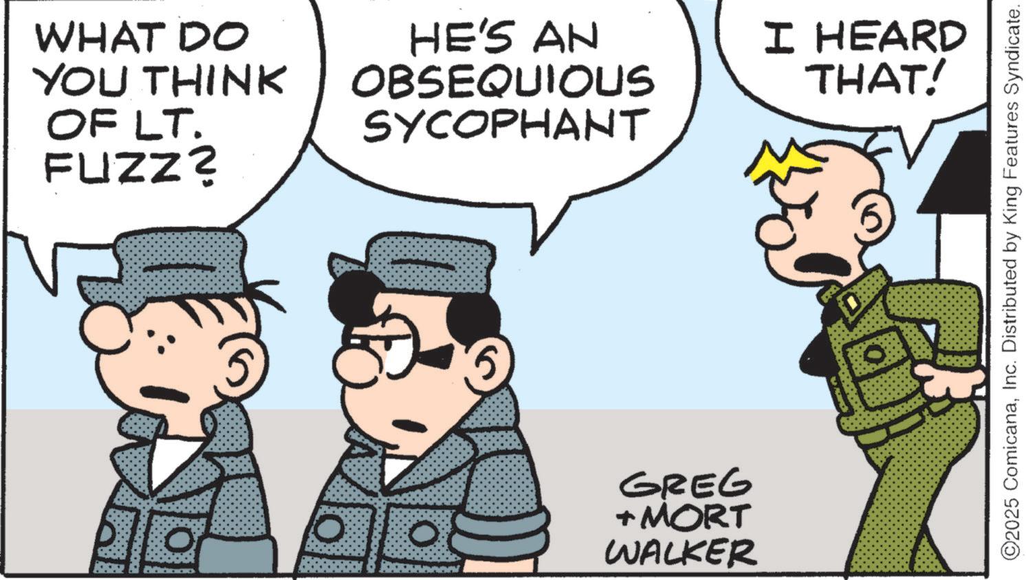 Publication OCR: WHAT DO YOU THINK OF LT. FUZZ? HE'S AN OBSEQUIOUS SYCOPHANT O 0 5 GREG + MORT WALKER I HEARD THAT! ©2025 ComicanaInc. Distributed by King Features Syndicate. WHAT DO YOU THINK OF LT . FUZZ ? HE'S AN OBSEQUIOUS SYCOPHANT O 0 5 GREG + MORT WALKER I HEARD THAT ! © 2025 ComicanaInc. Distributed by King Features Syndicate .