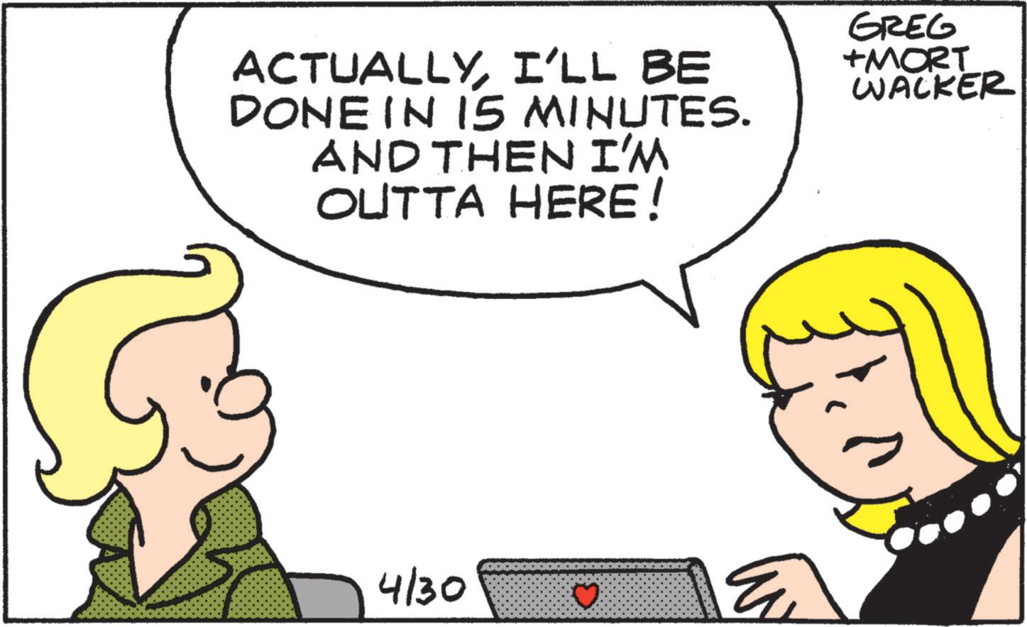 Pleased OCR: ACTUALLYI'LL BE DONE IN 15 MINUTES. AND THEN I'M OUTTA HERE! GREG +MORT WACKER 4/30 ? ACTUALLYI'LL BE DONE IN 15 MINUTES . AND THEN I'M OUTTA HERE ! GREG + MORT WACKER 4/30 ?