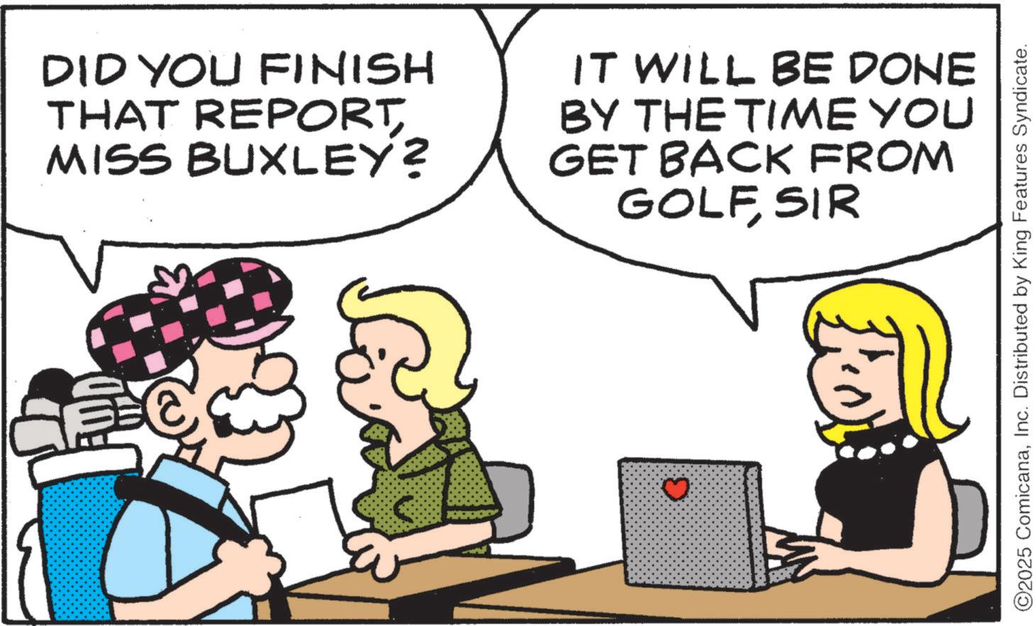 Graphics OCR: DID YOU FINISH THAT REPORT MISS BUXLEY? IT WILL BE DONE BY THE TIME YOU GET BACK FROM GOLFSIR ©2025 ComicanaInc. Distributed by King Features Syndicate. DID YOU FINISH THAT REPORT MISS BUXLEY ? IT WILL BE DONE BY THE TIME YOU GET BACK FROM GOLFSIR © 2025 ComicanaInc. Distributed by King Features Syndicate .