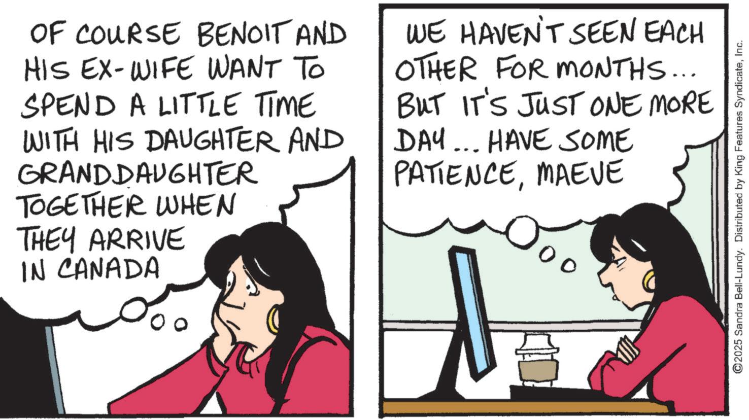 Comic book OCR: OF COURSE BENOIT AND HIS EX-WIFE WANT TO SPEND A LITTLE TIME WITH HIS DAUGHTER AND GRANDDAUGHTER TOGETHER WHEN THEY ARRIVE IN CANADA WE HAVEN'T SEEN EACH OTHER FOR MONTHS... BUT IT'S JUST ONE MORE DAY... HAVE SOME PATIENCEMAEVE 00 ©2025 Sandra Bell-Lundy. Distributed by King Features SyndicateInc. OF COURSE BENOIT AND HIS EX - WIFE WANT TO SPEND A LITTLE TIME WITH HIS DAUGHTER AND GRANDDAUGHTER TOGETHER WHEN THEY ARRIVE IN CANADA WE HAVEN'T SEEN EACH OTHER FOR MONTHS ... BUT IT'S JUST ONE MORE DAY ... HAVE SOME PATIENCEMAEVE 00 © 2025 Sandra Bell - Lundy . Distributed by King Features Syndicate