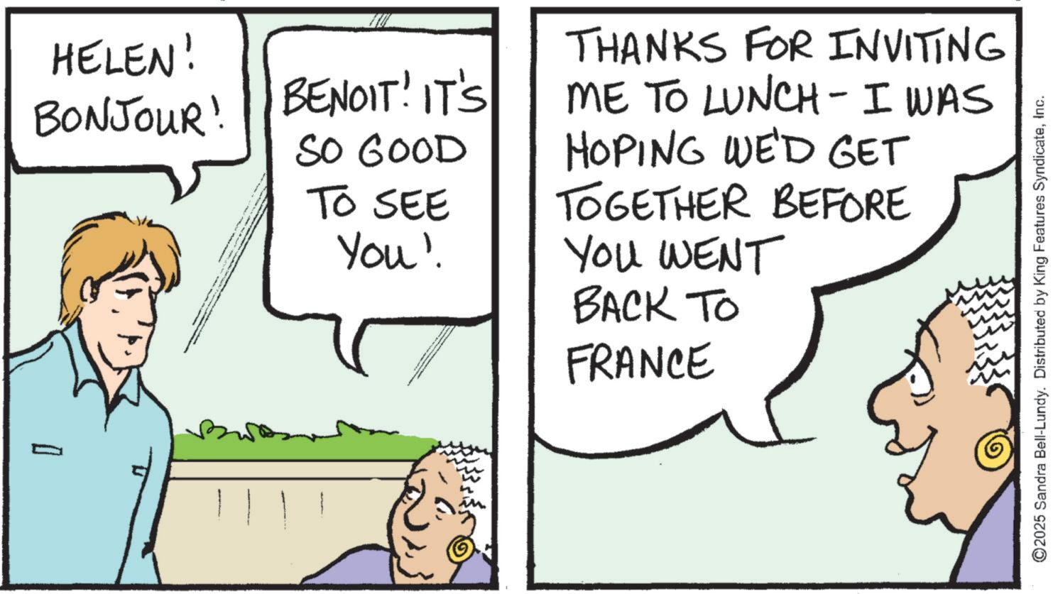 Comic book OCR: HELEN! BONJOUR! BENOIT! IT'S SO GOOD TO SEE You' THANKS FOR INVITING ME TO LUNCH- I WAS HOPING WE'D GET TOGETHER BEFORE YOU WENT BACK TO FRANCE I ©2025 Sandra Bell-Lundy. Distributed by King Features SyndicateInc. HELEN ! BONJOUR ! BENOIT ! IT'S SO GOOD TO SEE You ' THANKS FOR INVITING ME TO LUNCH- I WAS HOPING WE'D GET TOGETHER BEFORE YOU WENT BACK TO FRANCE I © 2025 Sandra Bell - Lundy . Distributed by King Features Syndicate