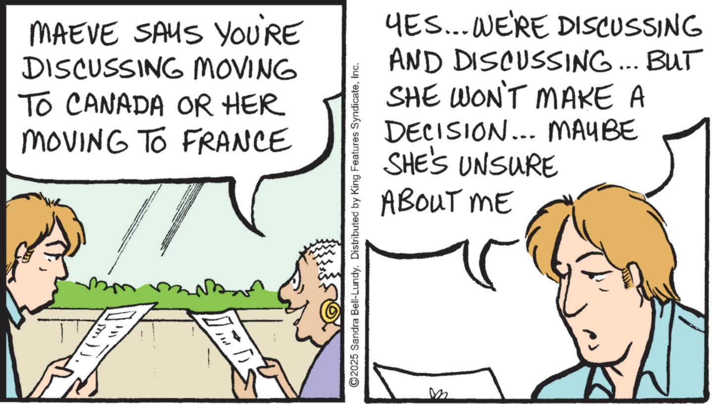 Comics OCR: MAEVE SAYS YOU'RE DISCUSSING MOVING TO CANADA OR HER MOVING TO FRANCE D ©2025 Sandra Bell-Lundy. Distributed by King Features SyndicateInc. YES... WE'RE DISCUSSING AND DISCUSSING... BUT SHE WON'T MAKE A DECISION... MAYBE SHE'S UNSURE ABOUT ME MAEVE SAYS YOU'RE DISCUSSING MOVING TO CANADA OR HER MOVING TO FRANCE D © 2025 Sandra Bell - Lundy . Distributed by King Features SyndicateInc. YES ... WE'RE DISCUSSING AND DISCUSSING ... BUT SHE WON'T MAKE A DECISION ... MAYBE SHE'S UNSURE ABOUT ME
