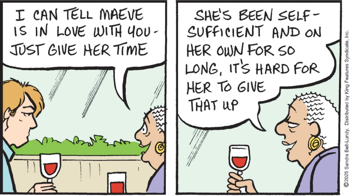 Comics OCR: I CAN TELL MAEVE IS IN LOVE WITH YOU- JUST GIVE HER TIME SHE'S BEEN SELF- SUFFICIENT AND ON HER OWN FOR SO LONGIT'S HARD FOR HER TO GIVE THAT UP Drui ©2025 Sandra Bell-Lundy. Distributed by King Features SyndicateInc. I CAN TELL MAEVE IS IN LOVE WITH YOU- JUST GIVE HER TIME SHE'S BEEN SELF- SUFFICIENT AND ON HER OWN FOR SO LONGIT'S HARD FOR HER TO GIVE THAT UP Drui © 2025 Sandra Bell - Lundy . Distributed by King Features Syndicate