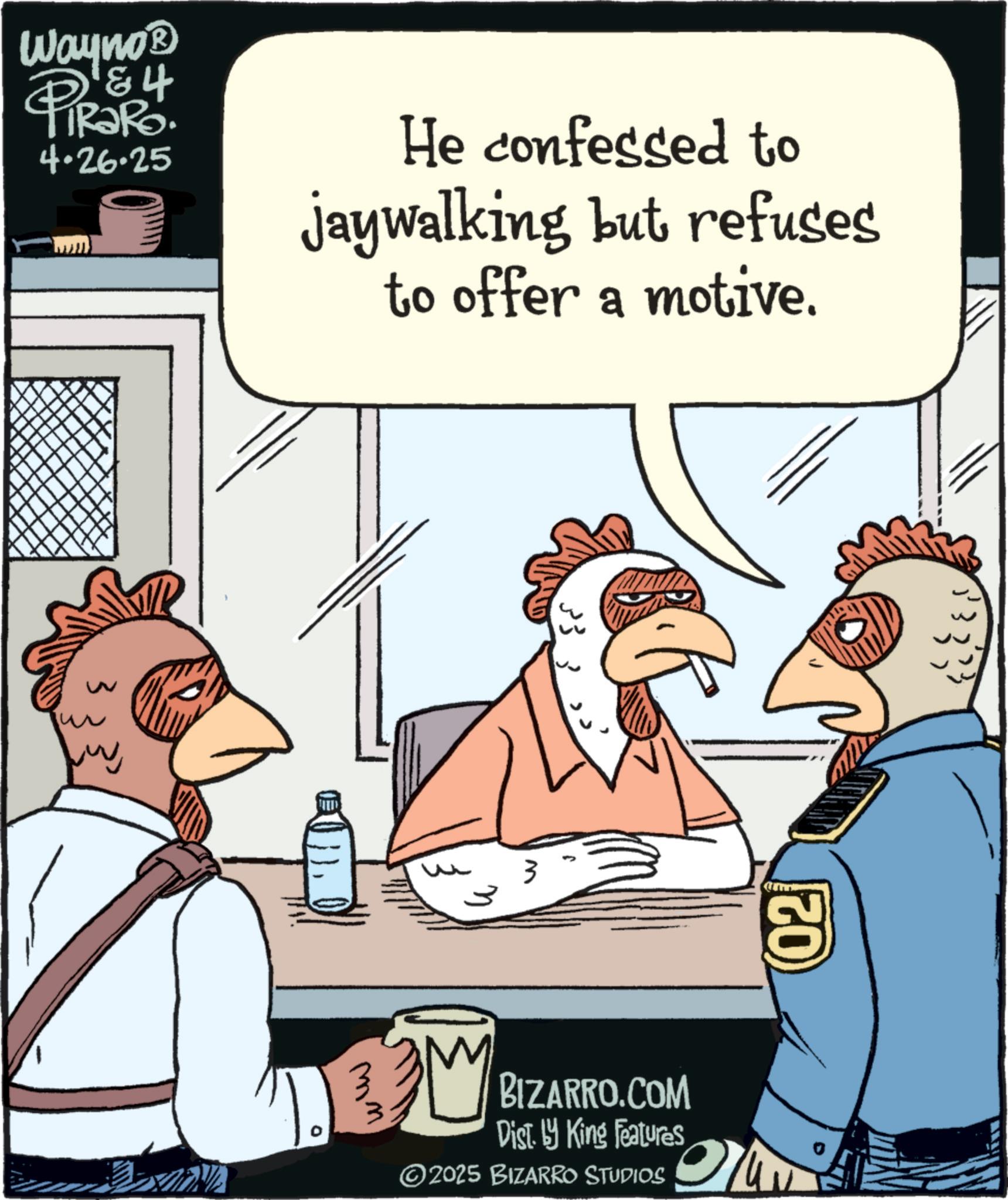 Bird OCR: ww D Wayno? PRORO 4.26.25 He confessed to jaywalking but refuses to offer a motive. 3 BM mm BIZARRO.COM Dist. by King Features ©2025 BIZARRO STUDIOS 02 ww D Wayno? PRORO 4.26.25 He confessed to jaywalking but refuses to offer a motive . 3 BM mm BIZARRO.COM Dist . by King Features © 2025 BIZARRO STUDIOS 02