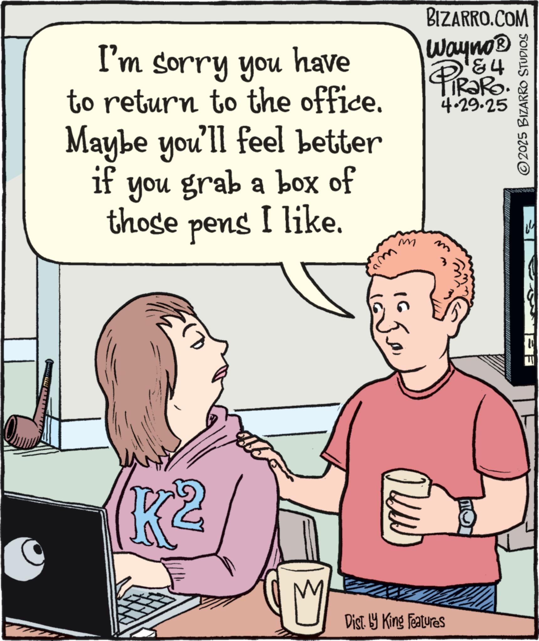 Fiction OCR: I'm sorry you have to return to the office. Maybe you'll feel better if you grab a box of those pens I like. m BIZARRO.COM Wayno? PiRaRo 4.29.25 ©2025 BIZARRO STUDIOS Cam 1650F Dist. by King Features I'm sorry you have to return to the office . Maybe you'll feel better if you grab a box of those pens I like . m BIZARRO.COM Wayno? PiRaRo 4.29.25 © 2025 BIZARRO STUDIOS Cam 1650F Dist . by King Features