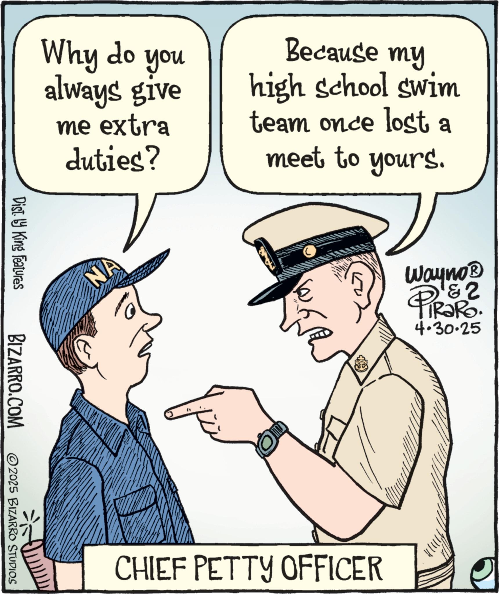 Security OCR: Why do you always give me extra duties? Dist. by King Features BIZARRO.COM 2025 BIZARRO STUDIOS NA Because my high school swim team once lost a meet to yours. CHIEF PETTY OFFICER Wayno? 2 PiRaRo. 4.30.25 Why do you always give me extra duties ? Dist . by King Features BIZARRO.COM 2025 BIZARRO STUDIOS NA Because my high school swim team once lost a meet to yours . CHIEF PETTY OFFICER Wayno? 2 PiRaRo . 4.30.25
