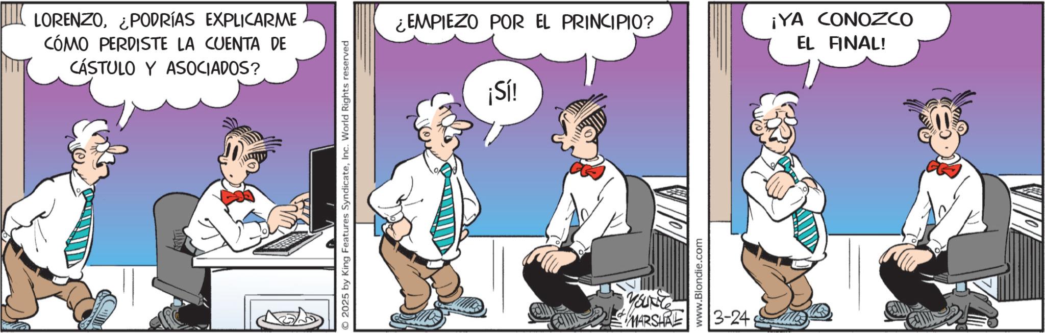 Graphics OCR: LORENZO¿PODRÍAS EXPLICARME CÓMO PERDISTE LA CUENTA DE CÁSTULO Y ASOCIADOS? © 2025 by King Features SyndicateInc. World Rights reserved ¿EMPIEZO POR EL PRINCIPIO? ¡Sí! ¡YA CONOZCO EL FINAL! Youre MARSHAL www.Blondie.com 3-24 LORENZO¿ PODRÍAS EXPLICARME CÓMO PERDISTE LA CUENTA DE CÁSTULO Y ASOCIADOS ? © 2025 by King Features SyndicateInc. World Rights reserved ¿ EMPIEZO POR EL PRINCIPIO ? ¡ Sí ! ¡ YA CONOZCO EL FINAL ! Youre MARSHAL www.Blondie.com 3-24