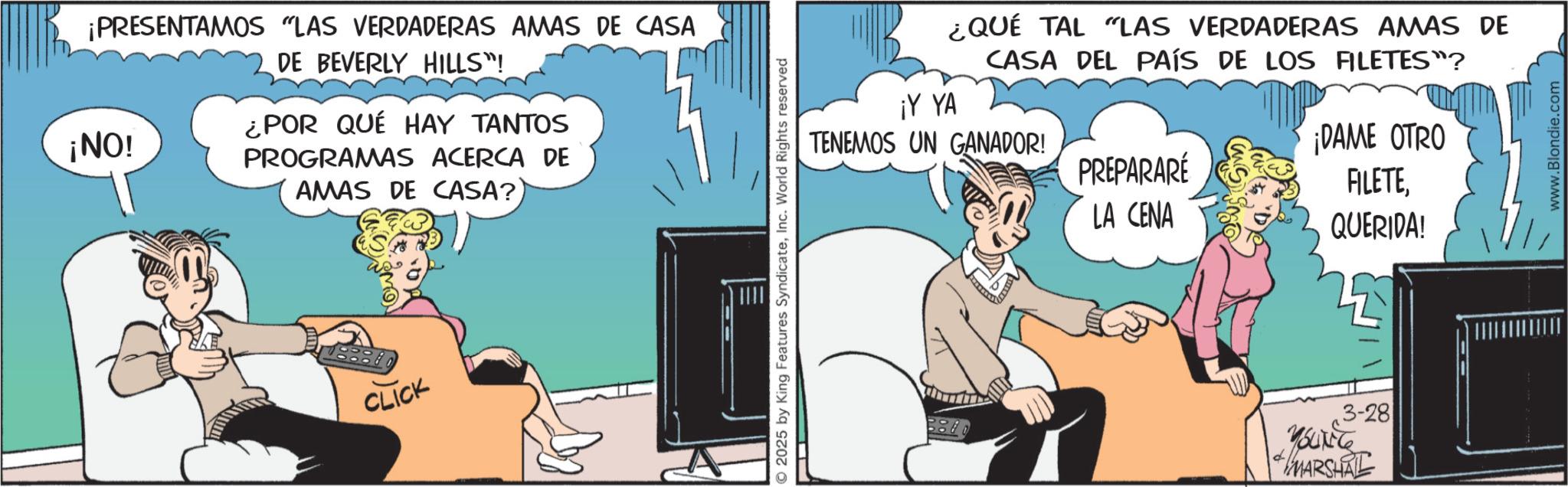 Hearing OCR: ¡PRESENTAMOS "LAS VERDADERAS AMAS DE CASA ¡NO! DE BEVERLY HILLS"! ¿POR QUÉ HAY TANTOS PROGRAMAS ACERCA DE AMAS DE CASA? CLICK 2025 by King Features SyndicateInc. World Rights reserved ¿QUÉ TAL "LAS VERDADERAS AMAS DE CASA DEL PAÍS DE LOS FILETES"? ¡Y YA TENEMOS UN GANADOR! PREPARARÉ ¡DAME OTRO FILETELA CENA QUERIDA! 3-28 Youkite MARSHAL www.Blondie.com ¡ PRESENTAMOS " LAS VERDADERAS AMAS DE CASA ¡ NO ! DE BEVERLY HILLS " ! ¿ POR QUÉ HAY TANTOS PROGRAMAS ACERCA DE AMAS DE CASA ? CLICK 2025 by King Features SyndicateInc. World Rights reserved ¿ QUÉ TAL " LAS VERDADERAS AMAS DE CASA DEL PAÍS DE LOS FILETES " ? ¡ Y YA TENEMOS UN GANADOR ! PREPARARÉ ¡ DAME OTRO FILETELA CENA QUERIDA ! 3-28 Youkite MARSHAL www.Blondie.com