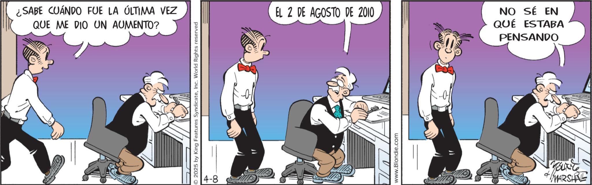 Graphics OCR: ¿SABE CUÁNDO FUE LA ÚLTIMA VEZ QUE ME DIO UN AUMENTO? © 2025 by King Features SyndicateInc. World Rights reserved 4-8 EL 2 DE AGOSTO DE 2010 www.Blondie.com NO SÉ EN QUÉ ESTABA PENSANDO ? MARSHRE ¿ SABE CUÁNDO FUE LA ÚLTIMA VEZ QUE ME DIO UN AUMENTO ? © 2025 by King Features SyndicateInc. World Rights reserved 4-8 EL 2 DE AGOSTO DE 2010 www.Blondie.com NO SÉ EN QUÉ ESTABA PENSANDO ? MARSHRE