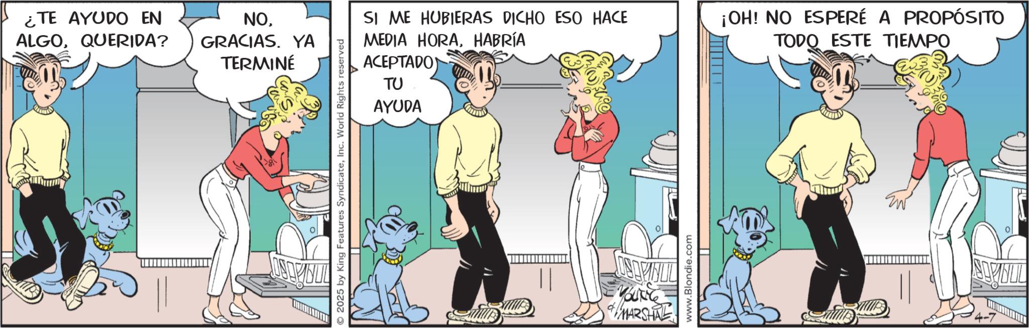 Publication OCR: ¿TE AYUDO EN ALGOQUERIDA? NOGRACIAS. YA TERMINÉ O2025 by King Features SyndicateInc. World Rights reserved SI ME HUBIERAS DICHO ESO HACE MEDIA HORAHABRÍA ACEPTADO TU AYUDA ??????? YOUNG MARSHAL www.Blondie.com ¡OH! NO ESPERÉ A PROPÓSITO TODO ESTE TIEMPO ¿ TE AYUDO EN ALGOQUERIDA ? NOGRACIAS . YA TERMINÉ O2025 by King Features SyndicateInc. World Rights reserved SI ME HUBIERAS DICHO ESO HACE MEDIA HORAHABRÍA ACEPTADO TU AYUDA ??????? YOUNG MARSHAL www.Blondie.com ¡ OH ! NO ESPERÉ A PROPÓSITO TODO ESTE TIEMPO