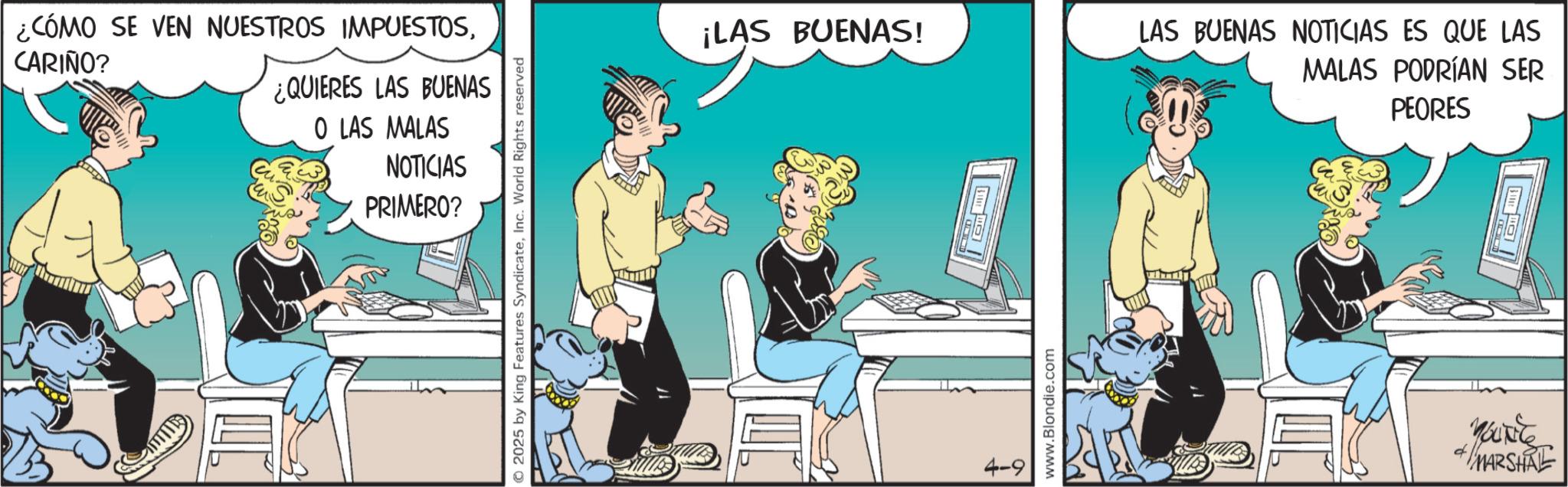 Publication OCR: CARIÑO? ¿CÓMO SE VEN NUESTROS IMPUESTOS¿QUIERES LAS BUENAS O LAS MALAS NOTICIAS PRIMERO? 2025 by King Features SyndicateInc. World Rights reserved ¡LAS BUENAS! 4-9 www.Blondie.com LAS BUENAS NOTICIAS ES QUE LAS MALAS PODRÍAN SER PEORES d MARSHAL CARIÑO ? ¿ CÓMO SE VEN NUESTROS IMPUESTOS¿ QUIERES LAS BUENAS O LAS MALAS NOTICIAS PRIMERO ? 2025 by King Features SyndicateInc. World Rights reserved ¡ LAS BUENAS ! 4-9 www.Blondie.com LAS BUENAS NOTICIAS ES QUE LAS MALAS PODRÍAN SER PEORES d MARSHAL