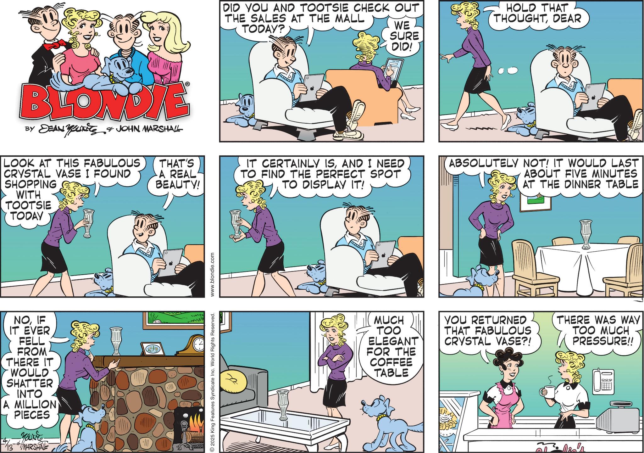 Animated cartoon OCR: BLONDIE BY DEAN BUTTS & JOHN MARSHALL LOOK AT THIS FABULOUS CRYSTAL VASE I FOUND SHOPPING WITH TOOTSIE TODAY NOIF IT EVER FELL FROM THERE IT WOULD SHATTER INTO A MILLION PIECES 13 MARSHAL DID YOU AND TOOTSIE CHECK OUT THE SALES AT THE MALL TODAY? WE SURE DID! HOLD THAT THOUGHTDEAR THAT'S A REAL BEAUTY! IT CERTAINLY ISAND I NEED TO FIND THE PERFECT SPOT TO DISPLAY IT! ABSOLUTELY NOT! IT WOULD LAST ABOUT FIVE MINUTES AT THE DINNER TABLE 2025 King Features Syndicate Inc. World Rights Reserved. www.blondie.com MUCH TOO ELEGANT FOR THE COFFEE TABLE YOU RETURNED THAT FABULOUS CRYSTAL VASE?! THERE WAS WAY TOO MUCH PRESSURE!! Dia's BLONDIE BY DEAN BUTTS & JOHN MARSHALL LOOK AT THIS FABULOUS CRYSTAL VASE I FOUND SHOPPING WITH TOOTSIE TODAY NOIF IT EVER FELL FROM THERE IT WOULD SHATTER INTO A MILLION PIECES 13 MARSHAL DID YOU AND TOOTSIE CHECK OUT THE SALES AT THE MALL TODAY ? WE SURE DID ! HOLD THAT THOUGHTDEAR THAT'S A REAL BEAUTY ! IT CERTAINLY ISAND I NEED TO FIND THE PERFECT SPOT TO DISPLAY IT ! ABSOLUTELY NOT ! IT WOULD LAST ABOUT FIVE MINUTES AT THE DINNER TABLE 2025 King Features Syndicate Inc. World Rights Reserved . www.blondie.com MUCH TOO ELEGANT FOR THE COFFEE TABLE YOU RETURNED THAT FABULOUS CRYSTAL VASE ?! THERE WAS WAY TOO MUCH PRESSURE !! Dia's