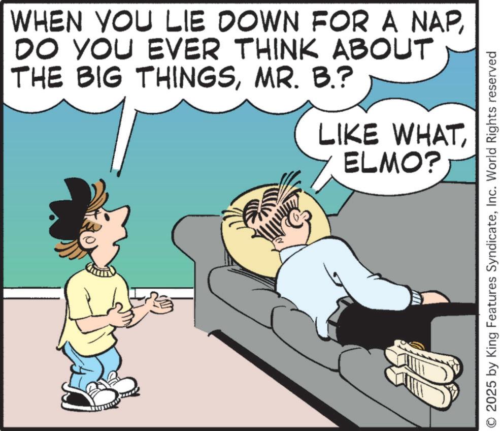 Happiness OCR: WHEN YOU LIE DOWN FOR A NAPDO YOU EVER THINK ABOUT THE BIG THINGSMR. B.? LIKE WHATELMO? O 2025 by King Features SyndicateInc. World Rights reserved WHEN YOU LIE DOWN FOR A NAPDO YOU EVER THINK ABOUT THE BIG THINGSMR . B. ? LIKE WHATELMO ? O 2025 by King Features SyndicateInc. World Rights reserved