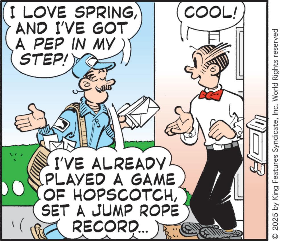 Publication OCR: I LOVE SPRINGAND I'VE GOT A PEP IN MY STEP! I'VE ALREADY PLAYED A GAME OF HOPSCOTCHSET A JUMP ROPE RECORD... COOL! B O 2025 by King Features SyndicateInc. World Rights reserved I LOVE SPRINGAND I'VE GOT A PEP IN MY STEP ! I'VE ALREADY PLAYED A GAME OF HOPSCOTCHSET A JUMP ROPE RECORD ... COOL ! B O 2025 by King Features SyndicateInc. World Rights reserved