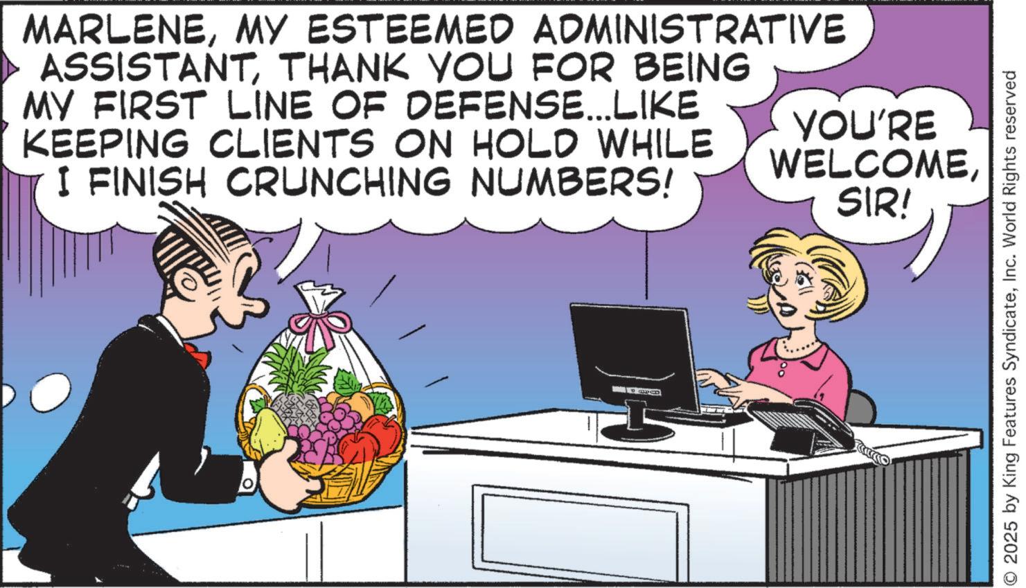Display device OCR: MARLENEMY ESTEEMED ADMINISTRATIVE ASSISTANTTHANK YOU FOR BEING MY FIRST LINE OF DEFENSE...LIKE KEEPING CLIENTS ON HOLD WHILE I FINISH CRUNCHING NUMBERS! YOU'RE WELCOMESIR! © 2025 by King Features SyndicateInc. World Rights reserved MARLENEMY ESTEEMED ADMINISTRATIVE ASSISTANTTHANK YOU FOR BEING MY FIRST LINE OF DEFENSE ... LIKE KEEPING CLIENTS ON HOLD WHILE I FINISH CRUNCHING NUMBERS ! YOU'RE WELCOMESIR ! © 2025 by King Features SyndicateInc. World Rights reserved