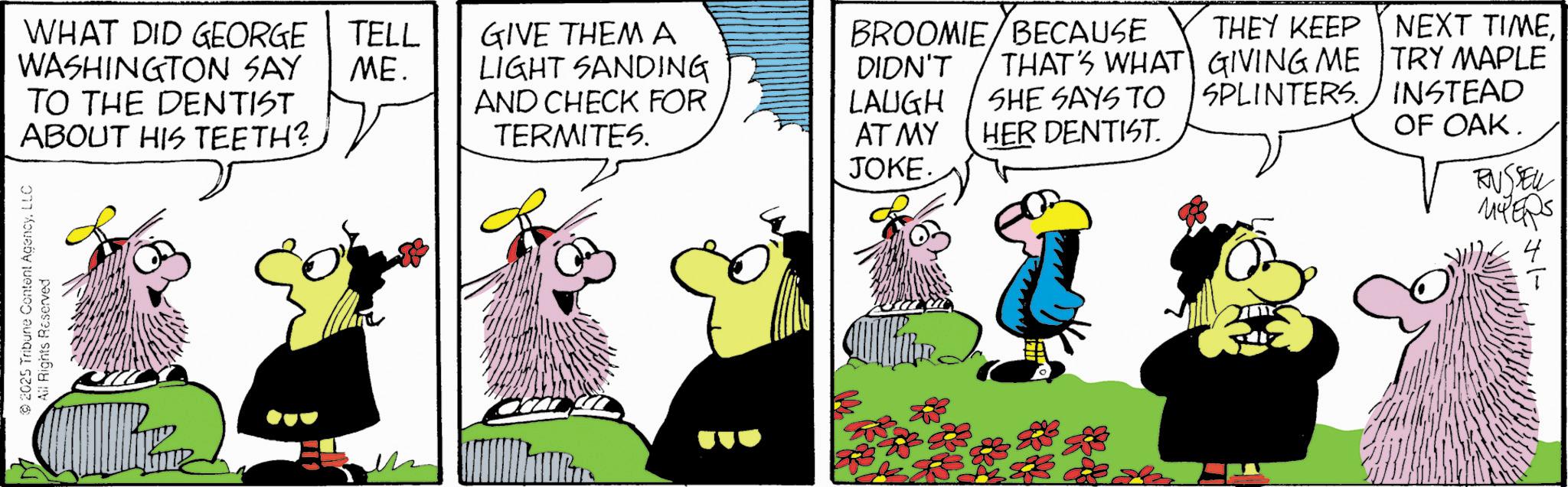 Fictional character OCR: WHAT DID GEORGE WASHINGTON SAY TO THE DENTIST ABOUT HIS TEETH? TELL ME. 2025 Tribune Content AgencyLLC All Rights Reserved GIVE THEM A BROOMIE BECAUSE LIGHT SANDING DIDN'T AND CHECK FOR LAUGH THAT'S WHAT SHE SAYS TO THEY KEEP GIVING ME SPLINTERS. TERMITES. AT MY HER DENTIST. NEXT TIMETRY MAPLE INSTEAD OF OAK. JOKE. RUSSELL MYERS WHAT DID GEORGE WASHINGTON SAY TO THE DENTIST ABOUT HIS TEETH ? TELL ME . 2025 Tribune Content AgencyLLC All Rights Reserved GIVE THEM A BROOMIE BECAUSE LIGHT SANDING DIDN'T AND CHECK FOR LAUGH THAT'S WHAT SHE SAYS TO THEY KEEP GIVING ME SPLINTERS . TERMITES . AT MY HER DENTIST . NEXT TIMETRY MAPLE INSTEAD OF OAK . JOKE . RUSSELL MYERS