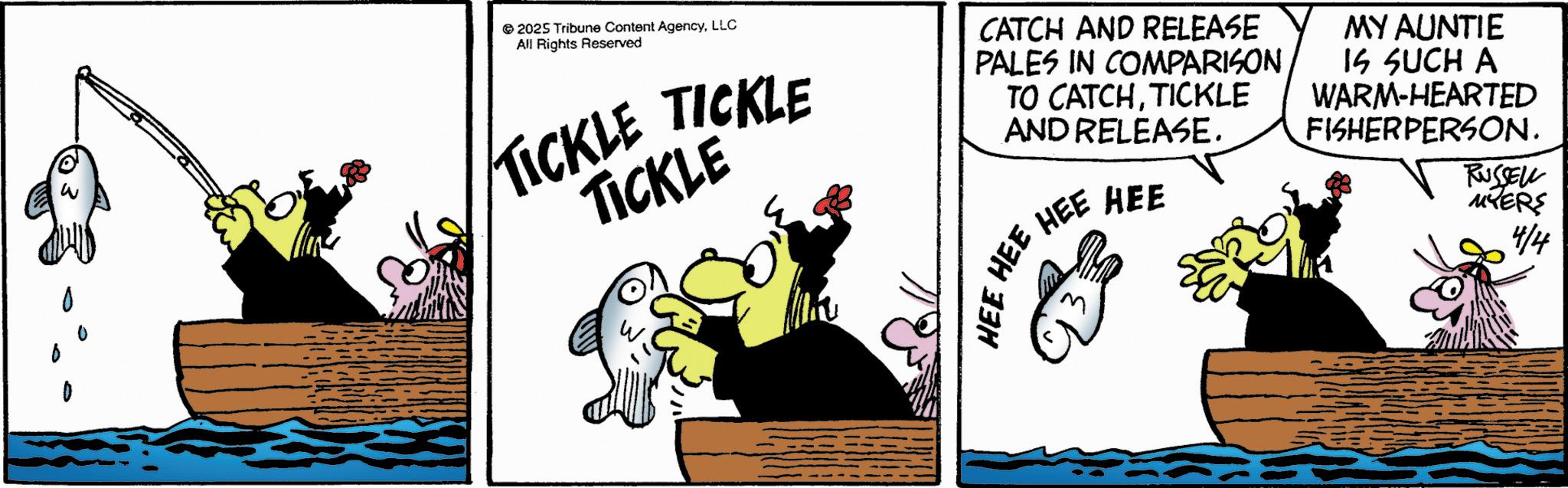 Comics OCR: 2025 Tribune Content AgencyLLC All Rights Reserved TICKLE TICKLE TICKLE CATCH AND RELEASE PALES IN COMPARISON TO CATCHTICKLE AND RELEASE. HEE HEE HEE HEE MY AUNTIE IS SUCH A WARM-HEARTED FISHERPERSON. RUSSELL MYERS 4/4 2025 Tribune Content AgencyLLC All Rights Reserved TICKLE TICKLE TICKLE CATCH AND RELEASE PALES IN COMPARISON TO CATCHTICKLE AND RELEASE . HEE HEE HEE HEE MY AUNTIE IS SUCH A WARM - HEARTED FISHERPERSON . RUSSELL MYERS 4/4