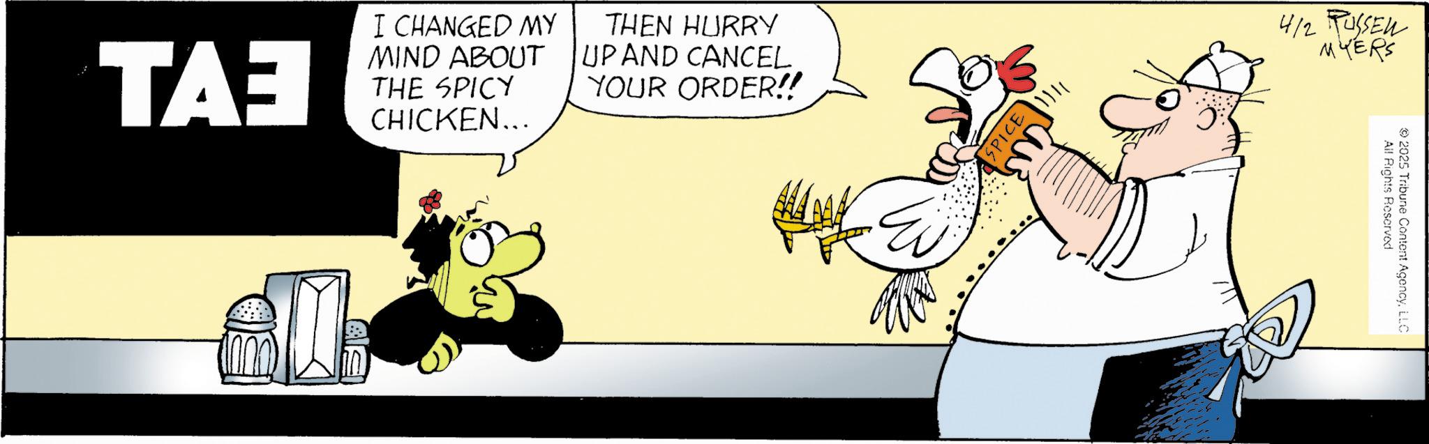 Fiction OCR: ??? I CHANGED MY MIND ABOUT THE SPICY CHICKEN... THEN HURRY UP AND CANCEL YOUR ORDER!! Ei SPICE 4/2 RUSSEN MYERS All Rights Reserved 2025 Tribune Content AgencyLLC ??? I CHANGED MY MIND ABOUT THE SPICY CHICKEN ... THEN HURRY UP AND CANCEL YOUR ORDER !! Ei SPICE 4/2 RUSSEN MYERS All Rights Reserved 2025 Tribune Content Agency